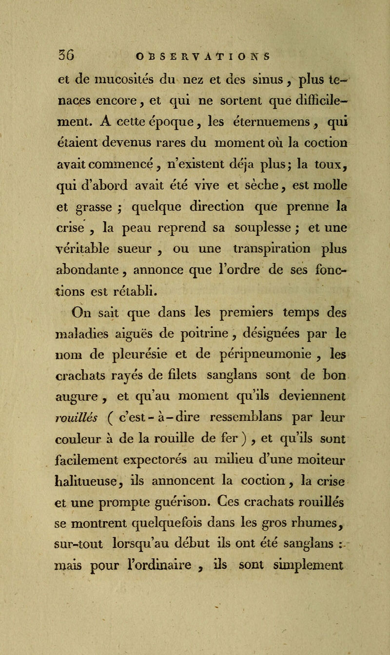 et de mucosités du nez et des sinus, plus te- naces encore, et qui ne sortent que difficile- ment. A cette époque, les éternuemens , qui étaient devenus rares du moment où la coction avait commencé , n'existent déjà plus; la toux, qui d'abord avait été vive et sèche, est molle et grasse ; quelque direction que prenne la crise , la peau reprend sa souplesse ; et une véritable sueur , ou une transpiration plus abondante, annonce que l'ordre de ses fonc- tions est rétabli. On sait que dans les premiers temps des maladies aiguës de poitrine, désignées par le nom de pleurésie et de péripneumonie , les crachats rayés de filets sanglans sont de bon augure , et qu'au moment qu'ils deviennent rouilles (c'est-à-dire ressemblans par leur couleur à de la rouille de fer ) , et qu'ils sont facilement expectorés au milieu d'une moiteur halitueuse, ils annoncent la coction, la crise et une prompte guérison. Ces crachats rouilles se montrent quelquefois dans les gros rhumes, sur-tout lorsqu'au début ils ont été sanglans : mais pour rordinaire , ils sont simplement