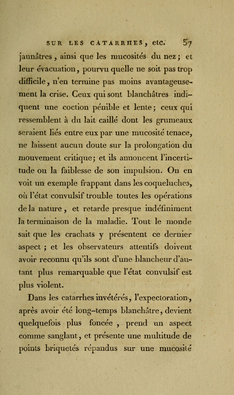 jaunâtres, ainsi que les mucosités du nez; et leur évacuation, pourvu quelle ne soit pas trop difficile, n'en termine pas moins avantageuse- ment la crise. Ceux qui sont blanchâtres indi- quent une coction pénible et lente ; ceux qui ressemblent à du lait caillé dont les grumeaux seraient liés entre eux par une mucosité tenace, ne laissent aucun doute sur la prolongation du mouvement critique; et ils annoncent l'incerti»- tude ou la faiblesse de son impulsion. On en voit un exemple frappant dans les coqueluches, où l'état convulsif trouble toutes les opérations de la nature , et retarde presque indéfiniment la terminaison de la maladie. Tout le monde sait que les crachats y présentent ce dernier aspect ; et les observateurs attentifs doivent avoir reconnu qu'ils sont d'une blancheur d'au- tant plus remarquable que l'état convulsif est plus violent. Dans les catarrhes invétérés, Fexpectoration, après avoir été long-temps blanchâtre, devient quelquefois plus foncée , prend un aspect comme sanglant, et présente une multitude de points briquetés répandus sur une mucosité