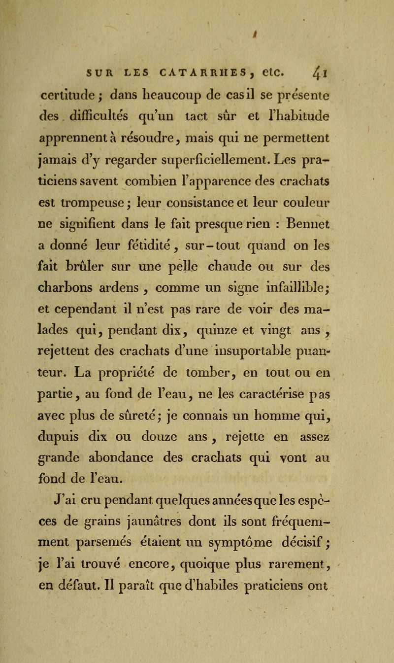 certitude; dans beaucoup de cas il se présente des difficultés qu'un tact sûr et l'habitude apprennent à résoudre, mais qui ne permettent jamais d'y regarder superficiellement. Les pra- ticiens savent combien l'apparence des crachats est trompeuse ; leur consistance et leur couleur ne signifient dans le fait presque rien : Benuet a donné leur fétidité, sur - tout quand on les fait brûler sur une pelle chaude ou sur des charbons ardens , comme un signe infaillible; et cependant il n'est pas rare de voir des ma- lades qui, pendant dix, quinze et vingt ans , rejettent des crachats d'une insuportable puan- teur. La propriété de tomber, en tout ou en partie, au fond de l'eau, ne les caractérise p as avec plus de sûreté; je connais un homme qui, dupuis dix ou douze ans, rejette en assez grande abondance des crachats qui vont au fond de l'eau. J'ai cru pendant quelques années que les espè- ces de grains jaunâtres dont ils sont fréquem- ment parsemés étaient un symptôme décisif ; je l'ai trouvé encore, quoique plus rarement, en défaut. Il paraît que d'habiles praticiens ont