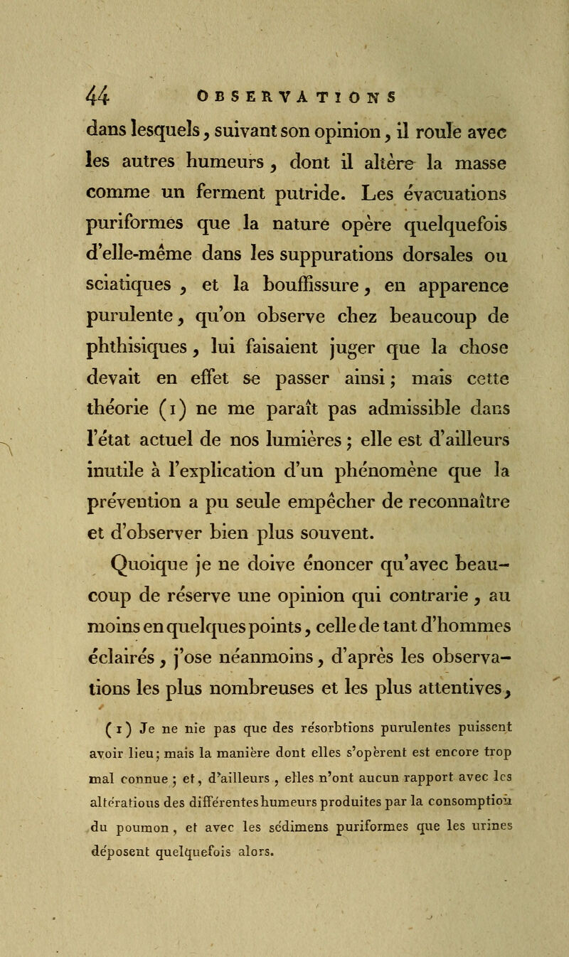 dans lesquels, suivant son opinion, il roule avec les autres humeurs, dont il altère la masse comme un ferment putride. Les évacuations puriformés que la nature opère quelquefois d*elle-même dans les suppurations dorsales ou sciatiques , et la bouffissure, en apparence purulente, qu'on observe chez beaucoup de phthisiques, lui faisaient juger que la chose devait en effet se passer ainsi; mais cette théorie (i) ne me paraît pas admissible dans l'état actuel de nos lumières ; elle est d'ailleurs inutile à l'explication d'un phénomène que la prévention a pu seule empêcher de reconnaître et d'observer bien plus souvent. Quoique je ne doive énoncer qu'avec beau- coup de réserve une opinion qui contrarie, au moins en quelques points, celle de tant d'hommes éclairés, j'ose néanmoins y d'après les observa- tions les plus nombreuses et les plus attentives, < (i) Je ne nie pas que des re'sorbtions purulentes puissent avoir lieu; mais la manière dont elles s'opèrent est encore trop mal connue ; et, d*ailleurs , elles n'ont aucun rapport avec les altérations des différentes humeurs produites par la consomptioù du poumon , et avec les scdimens puriformés que les urines déposent quelquefois alors.