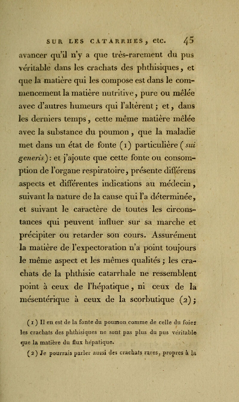 avancer qu'il ny a que très-rarement du pus véritable clans les crachats des phthisiques, et que la matière qui les compose est dans le com- mencement la matière nutritive, pure ou mêlée avec d'autres humeurs qui l'altèrent ; et, dans les derniers temps, cette même matière mêlée avec la substance du poumon, que la maladie met dans un état de fonte (i) particulière (^sui generls): et j'ajoute que cette fonte ou consom- ption de l'organe respiratoire, présente difFérens aspects et différentes indications au médecin, suivant la nature de la cause qui l'a déterminée, et suivant le caractère de toutes les circons- tances qui peuvent influer sur sa marche et précipiter ou retarder son cours. Assurément la matière de l'expectoration n'a point toujours le même aspect et les mêmes qualités ; les cra- chats de la phthisie catarrhale ne ressemblent point à ceux de l'hépatique, ni ceux de la mésentérique à ceux de la scorbutique (2) ; ( I ) Il en est de la fonte du poumon comme de celle du foier les crachats des phthisiques ne sont pas plus du pus véritable que la matière du flux hépatique. (2) Je pourrais parler aussi des crachats rares, propres à ia