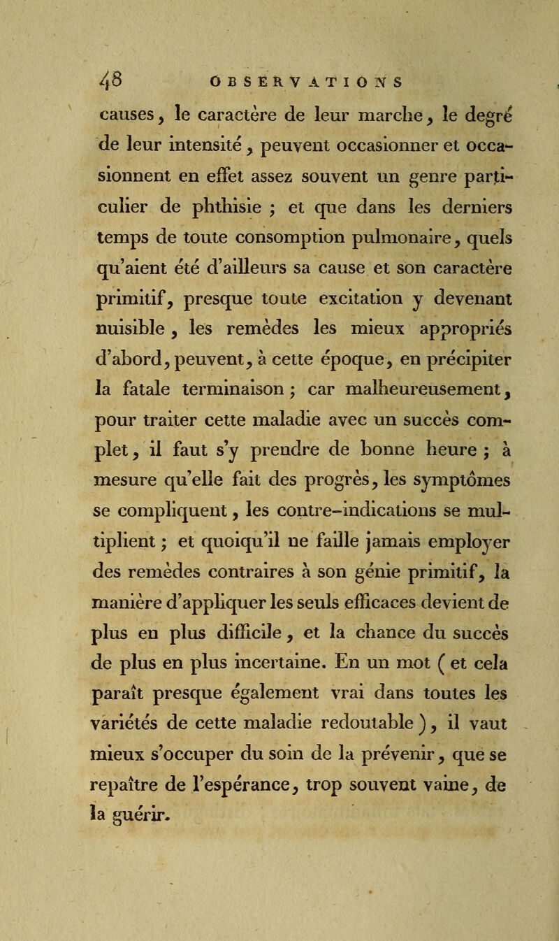 causes, le caractère de leur marche, le degré de leur intensité, peuvent occasionner et occa*- sionnent en effet assez souvent un genre parti- culier de phthisie ; et que dans les derniers temps de toute consomption pulmonaire, quels qu'aient été d'ailleurs sa cause et son caractère primitif, presque toute excitation y devenant nuisible, les remèdes les mieux appropriés d'abord, peuvent, à cette époque, en précipiter la fatale terminaison ; car malheureusement, pour traiter cette maladie avec un succès com- plet, il faut s'y prendre de bonne heure; à mesure qu'elle fait des progrès, les symptômes se compliquent, les contre-indications se mul- tiplient ; et quoiqu'il ne faille jamais employer des remèdes contraires à son génie primitif, la manière d'appliquer les seuls efficaces devient de plus en plus difficile , et la chance du succès de plus en plus incertaine. En un mot ( et cela paraît presque également vrai dans toutes les variétés de cette maladie redoutable ), il vaut mieux s'occuper du soin de la prévenir , que se repaître de l'espérance, trop souvent vaine, de la guérir.