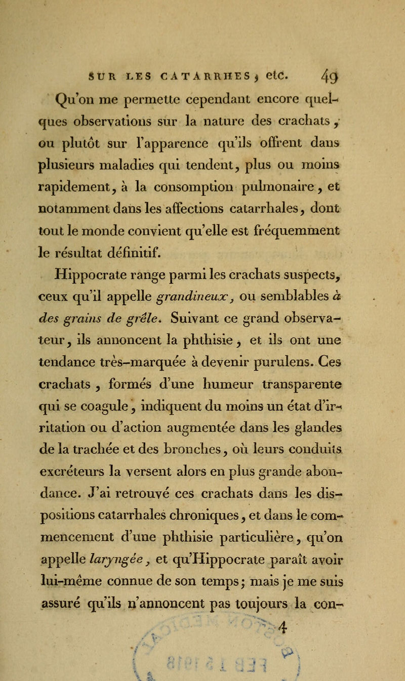 Qu'on me permette cependant encore quel-- ques observations sur la nature des crachats y ou plutôt sur l'apparence qu'ils offrent dans plusieurs maladies qui tendent, plus ou moins rapidement, à la consomption pulmonaire , et notamment dans les affections catarrhales, dont tout le monde convient qu'elle est fréquemment le résultat définitif. Hippocrate range parmi les crachats suspects, ceux qu'il appelle grandineux, ou semblables à des grains de grêle» Suivant ce grand observa- teur , ils annoncent la phthisie, et ils ont une tendance très-marquée à devenir purulens. Ces crachats , formés d'une humeur transparente qui se coagule, indiquent du moins un état d'ir^ ritation ou d'action augmentée dans les glandes de la trachée et des bronches, où leurs conduits excréteurs la versent alors en plus grande abon- dance. J'ai retrouvé ces crachats dans les dis- positions catarrhales chroniques, et dans le com- mencement d'une phthisie particulière, qu'on appelle laryngée ^ et qu'Hippocrate paraît avoir lui-même connue de son temps; mais je me suis assuré qu'ils n'annoncent pas toujours la con-