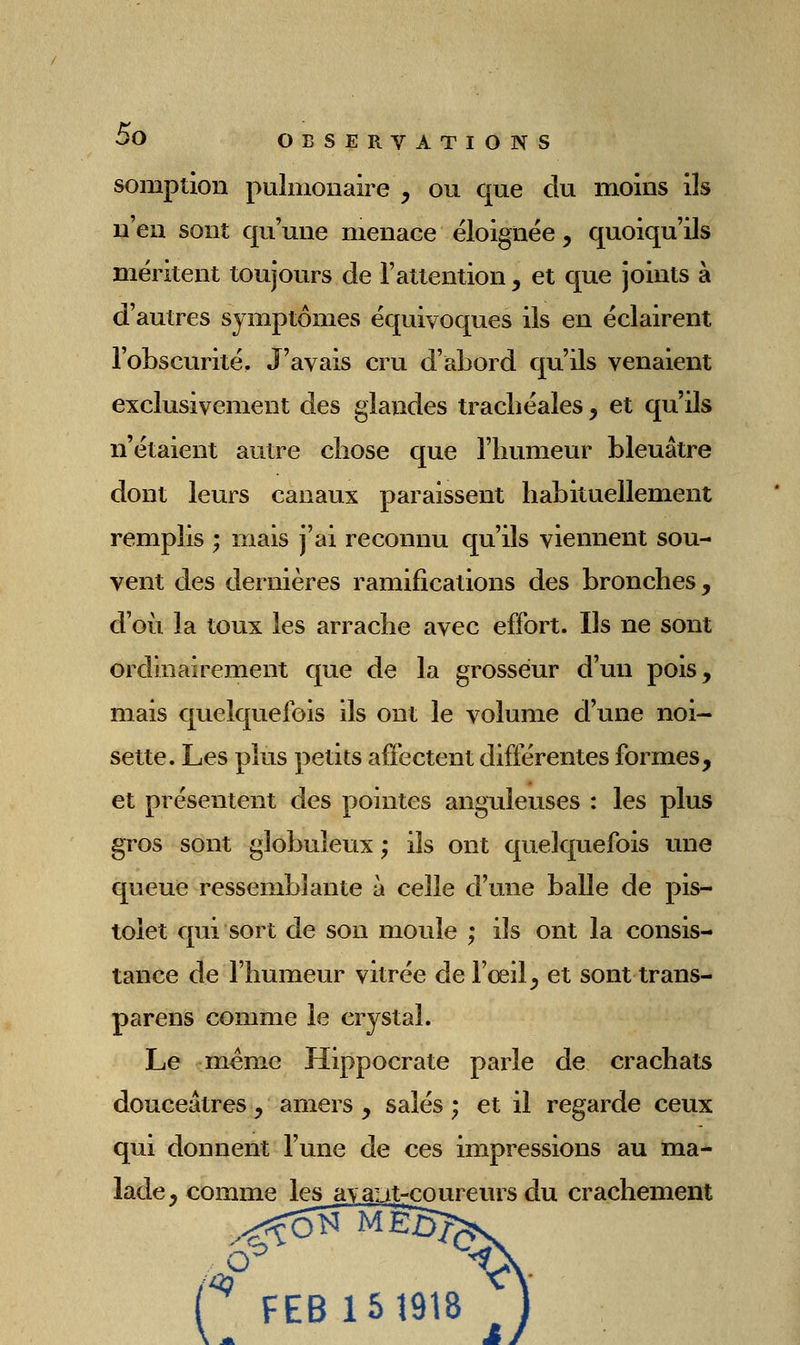 somption pulmonaire , ou que du moins ils n'en sont qu'une menace éloignée , quoiqu'ils méritent toujours de l'attention, et que joints à d'autres symptômes équivoques ils en éclairent l'obscurité. J'avais cru d'abord qu'ils venaient exclusivement des glandes trachéales, et qu'ils n'étaient autre chose que l'humeur bleuâtre dont leurs canaux paraissent habituellement remplis ; mais j'ai reconnu qu'ils viennent sou- vent des dernières ramifications des bronches, d'où la toux les arrache avec effort. Ils ne sont ordinairement que de la grosseur d'un pois, mais quelquefois ils ont le volume d'une noi- sette. Les plus petits aôectent différentes formes, et présentent des pointes anguleuses : les plus gros sont globuleux ; ils ont quelquefois ime queue ressemblante à celle d'une balle de pis- tolet qui sort de son moule ; ils ont la consis- tance de l'humeur vitrée de l'œil, et sont trans- parens comme le crystal. Le même Hippocrate parle de crachats douceâtres, amers , salés ; et il regarde ceux qui donnent l'une de ces impressions au ma- lade, comme les a\aiit-coureurs du crachement ( FEB15Î918 ,