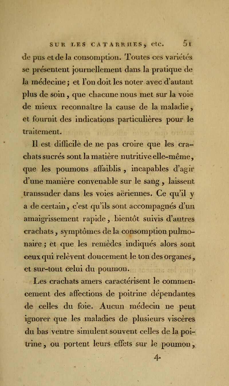 tîe pus et de la consomption. Toutes ces varlétos se présentent journellement dans la pratique de la médecine ; et l'on doit les noter avec d'autant plus de soin, que chacune nous met sur la voie de mieux reconnaître la cause de la maladie, et fournit des indications particulières pour le traitement. Il est difficile de ne pas croire que les cra-^ chats sucrés sont la matière nutritive elle-même, que les poumons affaiblis , incapables d'agir d'une manière convenable sur le sang , laissent transsuder dans les voies aériennes. Ce qu'il v a de certain, c'est qu'ils sont accompagnés d'un amaigrissement rapide, bientôt suivis d'autres crachats, symptômes de la consomption pulmo- naire ; et que les remèdes indiqués alors sont ceux qui relèvent doucement le ton des organes , et sur-tout celui du poumon. Les crachats amers caractérisent le commen- cement des affections de poitrine dépendantes de celles du foie. Aucun médecin ne peut ignorer que les maladies de plusieurs viscères du bas ventre simulent souvent celles de la poi- trine, ou portent leurs effets sur le poumon ^ 4.