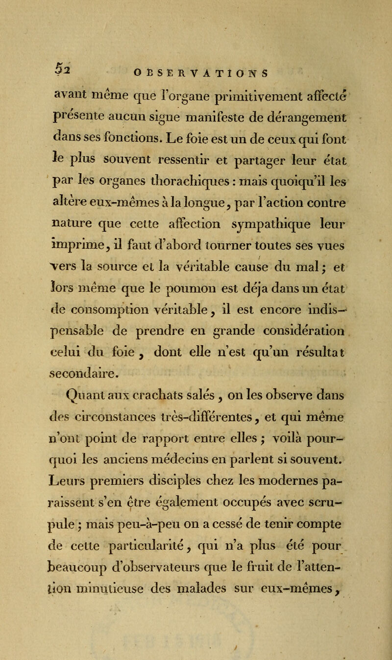 avant même que i'organe primitivement affecté présente aucun signe manifeste de dérangement dans ses fonctions. Le foie est un de ceux qui font le plus souvent ressentir et partager leur état par les organes tliorachiques : mais quoiqu'il les altère eux-mêmes à la longue ;, par Faction contre nature que cette aifection sympathique leur imprime, il faut d'abord tourner toutes ses vues Vers la source et la véritable cause du mal ; et îors même que le poumon est déjà dans un état de consomption véritable, il est encore indis- pensable de prendre en grande considération celui du foie, dont elle n'est qu'un résultat secondaire. Quant aux crachats salés, on les observe dans des circonstances très-différentes , et qui même n'ont point de rapport entre elles ; voilà pour- quoi les anciens médecins en parlent si souvent. Leurs premiers disciples chez les modernes pa- raissent s'en être également occupés avec scru- pule ; mais peu-à-peu on a cessé de tenir compte de cette particularité, qui n'a plus été pour beaucoup d'observateurs que le fruit de l'atten- lion minutieuse des malades sur eux-mêmes.