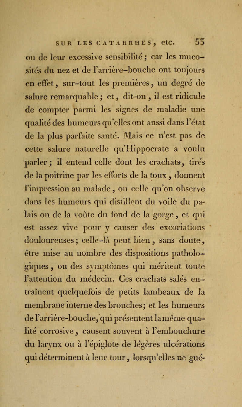 OU de leur excessive sensibilité ; car les muco- sités du nez et de Farrière-bouche ont toujours en effet, sur-tout les premières, un degré de salure remarquable ; et, dit-on , il est ridicule de compter parmi les signes de maladie une qualité des humeurs qu'elles ont aussi dans l'état de la plus parfaite santé. Mais ce n'est pas de cette salure naturelle qu'Hippocrate a voulu parler ; il entend celle dont les crachats, tirés de la poitrine par les efforts de la toux , donnent l'impression au malade, ou celle qu'on observe dans les humeurs qui distillent du voile du pa- lais ou de la voûte du fond de la gorge, et qui est assez vive pour v causer des excoriations douloureuses; celle-là peut bien, sans doute, être mise au nombre des dispositions patholo- giques , ou des symptômes qui méritent toute l'attention du médecin. Ces crachats salés eii- traînent quelquefois de petits lambeaux de la membrane interne des bronches; et les humeurs de l'arrière-bouche, qui présentent la même qua- lité corrosive , causent souvent à l'embouchure du larynx ou à l'épiglote de légères ulcérations qui déterminent à leur tour, lorsqu'elles ne gué-
