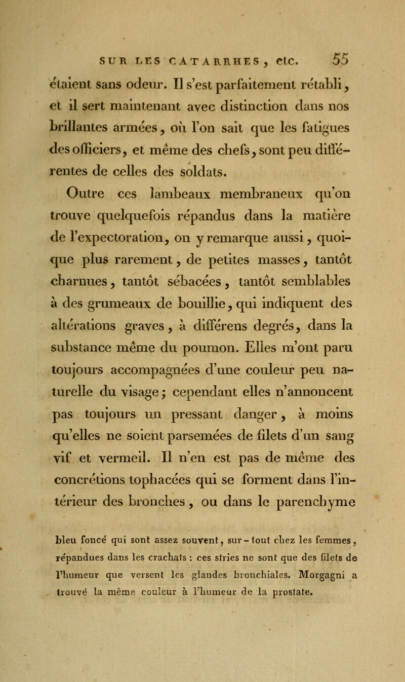 étalent sans odeur. Il s'est parfaitement rétabli, et il sert maintenant avec distinction dans nos brillantes armées, où l'on sait que les fatigues des officiers, et même des chefs, sont peu diffé- rentes de celles des soldats. Outre ces lambeaux membraneux qu'on trouve quelquefois répandus dans la matière de l'expectoration, on y remarque aussi, quoi- que plus rarement, de petites masses, tantôt charnues, tantôt sébacées, tantôt semblables à des grumeaux de bouillie, qui indiquent des altérations graves, à différens degrés, dans la substance même du poumon. Elles m'ont paru toujours accompagnées d'une couleur peu na- turelle du visage ; cependant elles n'annoncent pas toujours un pressant danger, à moins qu'elles ne soient parsemées de filets d'un sang vif et vermeil. Il n'en est pas de même des concrétions tophacées qui se forment dans l'in- térieur des bronches, ou dans le parenchyme bleu foncé qui sont assez souvent, sur - fout chez les femmes, re'pandues dans les crachats : ces stries ne sont que des filets de l'humeur que versent les glandes bronchiales. Morgagni a trouvé la même couleur à l'humeur de la prostate.