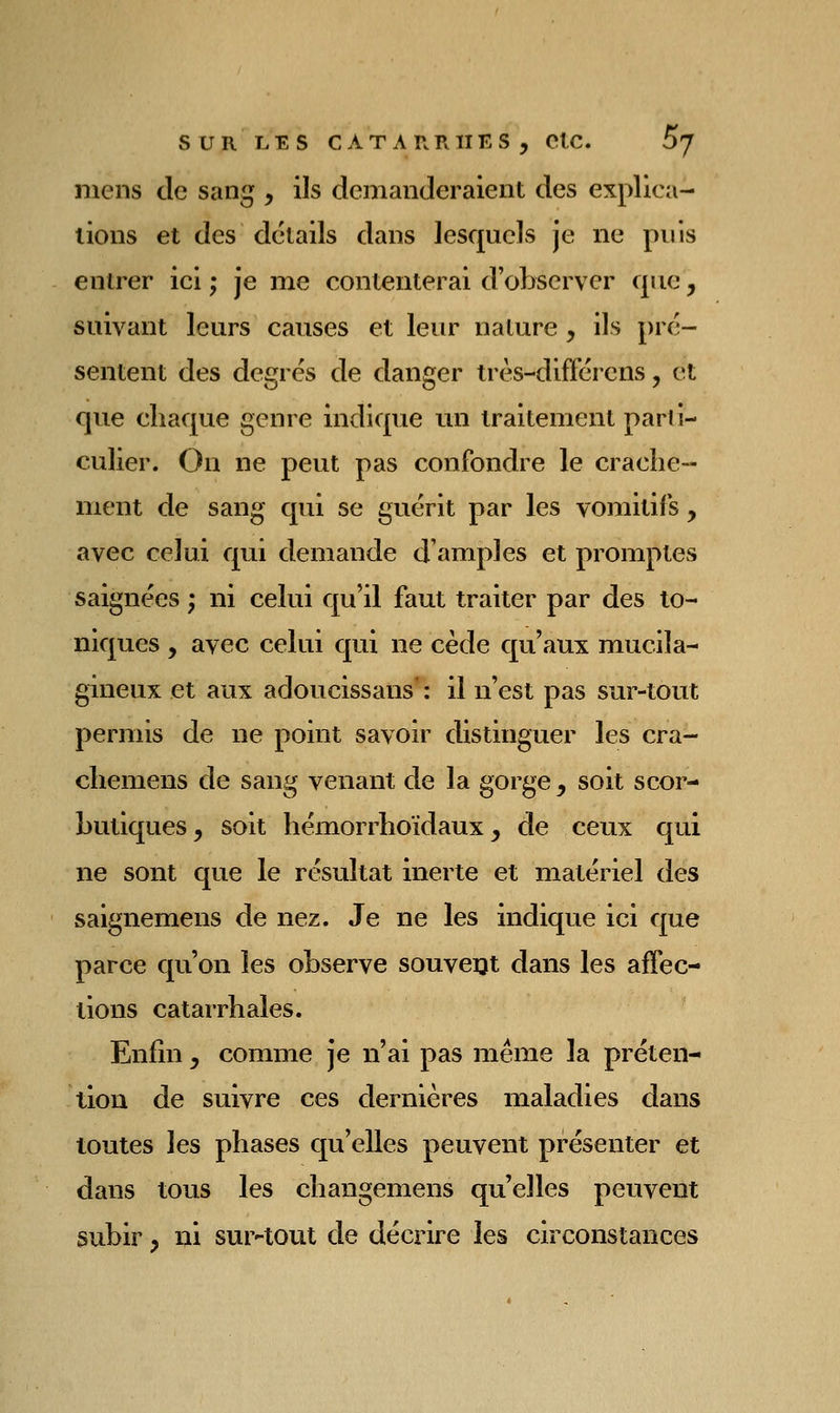 mens de sang , ils demanderaient des explica- tions et des détails dans lesquels je ne puis entrer ici ; je me contenterai d'observer que, suivant leurs causes et leur nature , ils pré- sentent des degrés de danger très-difFérens, et que chaque genre indique un traitement parti- culier. On ne peut pas confondre le crache- ment de sang qui se guérit par les vomitifs , avec celui qui demande d'amples et promptes saignées ; ni celui qu'il faut traiter par des to- niques , avec celui qui ne cède qu'aux mucila- gineux et aux adoucissans' : il n'est pas sur-tout permis de ne point savoir distinguer les cra- chemens de sang venant de la gorge, soit scor- butiques , soit hémorrhoïdaux, de ceux qui ne sont que le résultat inerte et matériel des saignemens de nez. Je ne les indique ici que parce qu'on les observe souveijt dans les affec- tions catarrhales. Enfin, comme je n'ai pas même la préten- tion de suivre ces dernières maladies dans toutes les phases qu'elles peuvent présenter et dans tous les changemens qu'elles peuvent subir, ni sur-tout de décrire les circonstances