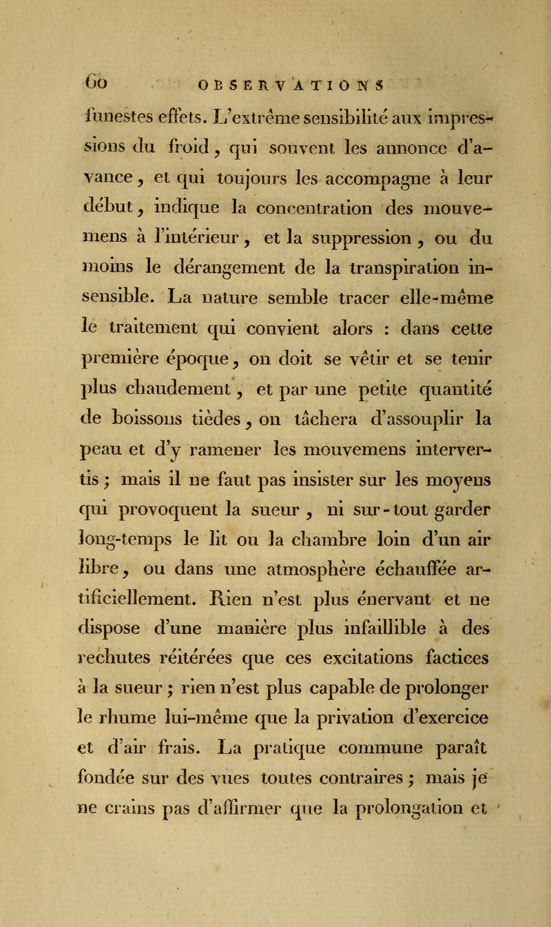 funestes effets. L'extrême sensibilité aux impres- sions Ju froid , qui souvent les annonce d'a- vance , et qui toujours les accompagne à leur début, indique la concentration des niouve- mens à l'intérieur, et la suppression , ou du moins le dérangement de la transpiration in- sensible. La nature semble tracer elle-même le traitement qui convient alors : dans cette première époque, on doit se vêtir et se tenir plus cliaudement, et par une petite quantité de boissons tièdes, on tâcbera d'assouplir la peau et d'y ramener les mouvemens interver- tis ; mais il ne faut pas insister sur les moyens qui provoquent la sueur , ni sur - tout garder long-temps le lit ou la cbambre loin d'un air libre, ou dans une atmosphère échauffée ar- tificiellement. Rien n'est plus énervant et ne dispose d'une manière plus infaillible à des rechutes réitérées que ces excitations factices à la sueur ; rien n'est plus capable de prolonger le rhume lui-même que la privation d'exercice et d'air frais. La pratique commune paraît fondée sur des vues toutes contraires ; mais je ne crains pas d'affirmer que la prolongation et