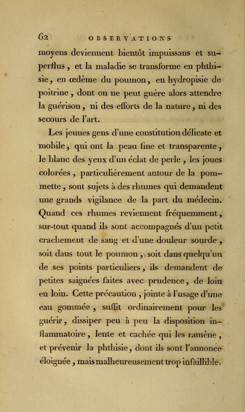 moyens deviennent bientôt impuissans et su- perflus y et la maladie se transforme en phtlii- sie, en œdème du poumon, en liydropisie de poitrine y dont on ne peut guère alors attendre la guèrison, ni des efforts de la nature , ni des secours de l'art. Les jeunes gens d'une constitution délicate et mobile, qui ont la peau fine et transparente, le blanc des yeux d'un éclat de perle , les joues colorées , particulièrement autour de la pom- mette , sont sujets à des rhumes qui demandent une grands vigilance de la part du médecin. Quand ces rhumes reviennent fréquemment, sur-tout quand ils sont accompagnés d'un petit crachement de sang et d'une douleur sourde , soit dans tout le poumon , soit dans quelqu'un de ses points particuliers, ils demandent de petites saignées faites avec prudence, de loin en loin. Cette précaution , jointe à l'usage d'une eau gommée , suiîit ordinairement pour les guérir, dissiper peu à peu la disposition in- flammatoire , lente et cachée qui les ramène, et prévenir la phtliisie, dont ils sont l'annonce éloignée , mais malheureusement trop infaillible.