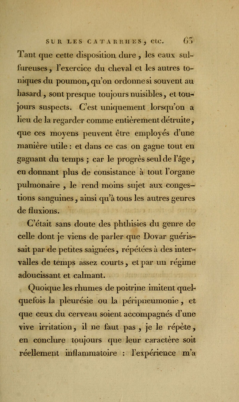 SLR LES C A j'A RUÏI ES , CtC. (>!^ Tant que cette disposkioa dure , les eaux sid- fureuses, rexercice du cheval et les autres to- niques du poumon, qu'on ordonne si souvent au hasard y sont presque toujours nuisibles, et tou- jours suspects. C'est uniquement lorsqu'on a lieu de la regarder comme entièrement détruite, que ces moyens peuvent être employés d'une manière utile : et dans ce cas on gagne tout en gagnant du temps ; car le progrès seul de l'âge, en donnant plus de consistance à tout l'organe pidmonaire , le rend moins sujet aux conges- tions sanguines , ainsi qu'à tous les autres genres de fluxions. C'était sans doute des phthisies du genre de celle dont je viens de parler que Dovar guéris- sait par de petites saignées, répétées à des inter- valles de temps assez courts , et par un régime adoucissant et calmant. Quoique les rhumes de poitrine imitent quel- quefois la pleurésie ou la péripneumonie y et que ceux du cerveau soient accompagnés d'une vive irritation, il ne faut pas , je le répète, en conclure toujours que leur caractère soit réellement inflammatoire : l'expérience m'a