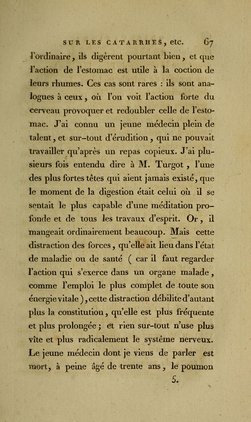 roidinaire, ils digèrent pourtant bien, et que l'action de l'estomac est utile à la coction de leurs rhumes. Ces cas sont rares : ils sont ana- logues à ceux, où l'on voit l'action forte du cerveau provoquer et redoubler celle de l'esto- mac. J'ai connu un jeune médecin plein de talent, et sur-tout d'érudition, qui ne pouvait travailler qu'après un repas copieux. J'ai plu- sieurs fois entendu dire h M. Turgot , l'une des plus fortes têtes qui aient jamais existé, que le moment de la digestion était celui où il se sentait le plus capable d'une méditation pro- fonde et de tous les travaux d'esprit. Or, il mangeait ordinairement beaucoup. Mais cette distraction des forces, qu'elle ait lieu dans l'état de maladie ou de santé ( car il faut regarder l'action qui s'exerce dans un organe malade , comme l'emploi le plus complet de toute son énergie vitale), cette distraction débilite d'autant plus la constitution, qu'elle est plus fréquente et plus prolongée ; et rien sur-tout n'use plus vite et plus radicalement le système nerveux. Le jeune médecin dont je viens de parler est mort, à peine âgé de trente ans, le poumon