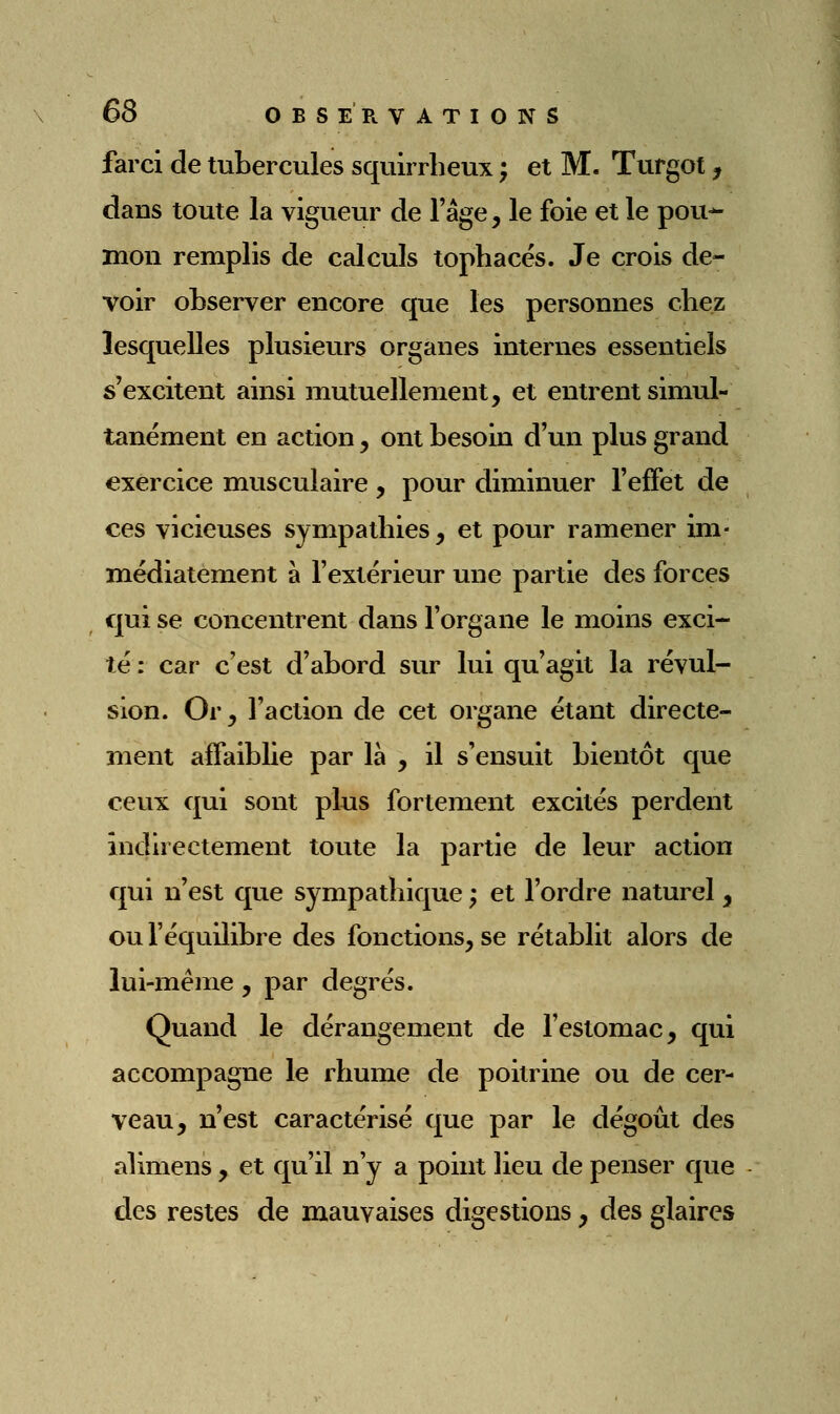 farci de tubercules squirrheux ; et M. Turgot, dans toute la vigueur de l'âge, le foie et le pou-^ mon remplis de calculs tophacés. Je crois de- voir observer encore que les personnes cbez lesquelles plusieurs organes internes essentiels s'excitent ainsi mutuellement, et entrent simul- tanément en action, ont besoin d'un plus grand exercice musculaire , pour diminuer feffet de ces vicieuses sympathies, et pour ramener im- médiatement à l'extérieur une partie des forces qui se concentrent dans l'organe le moins exci- té : car c'est d'abord sur lui qu'agit la révul- sion. Or y l'action de cet organe étant directe- ment affaiblie par là , il s'ensuit bientôt que ceux qui sont plus fortement excités perdent indirectement toute la partie de leur action qui n'est que sympathique ; et l'ordre naturel , ou l'équilibre des fonctions, se rétablit alors de lui-même, par degrés. Quand le dérangement de fesiomac, qui accompagne le rhume de poitrine ou de cer- veau, n'est caractérisé que par le dégoût des alimens , et qu'il n'y a point lieu de penser que des restes de mauvaises digestions, des glaires