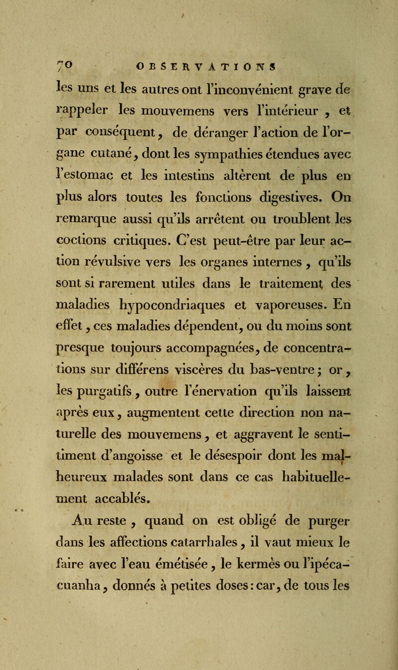 les uns et les autres ont rinconvénient grave de rappeler les mouvemens vers Tintérieur , et par œnséquent, de déranger l'action de l'or- gane cutané, dont les sympathies étendues avec l'estomac et les intestins altèrent de plus en plus alors toutes les fonctions digestives. On remarque aussi qu'ils arrêtent ou troublent les codions critiques. C'est peut-être par leur ac- tion révulsive vers les organes internes , qu'ils sont si rarement utiles dans le traitement, des maladies hypocondriaques et vaporeuses. En effet j ces maladies dépendent, ou du moins sont presque toujours accompagnées, de concentra- tions sur différens viscères du bas-ventre ; or , les purgatifs , outre l'énervation qu'ils laissent après eux, augmentent cette direction non na- turelle des mouvemens, et aggravent le senti- timent d'angoisse et le désespoir dont les mal- heureux malades sont dans ce cas habituelle- ment accablés. Au reste , quand on est obligé de purger dans les affections catarrhales, il vaut mieux le faire avec l'eau émétisée, le kermès ou l'ipéca- cuanha j donnés à petites doses:car, de tous les