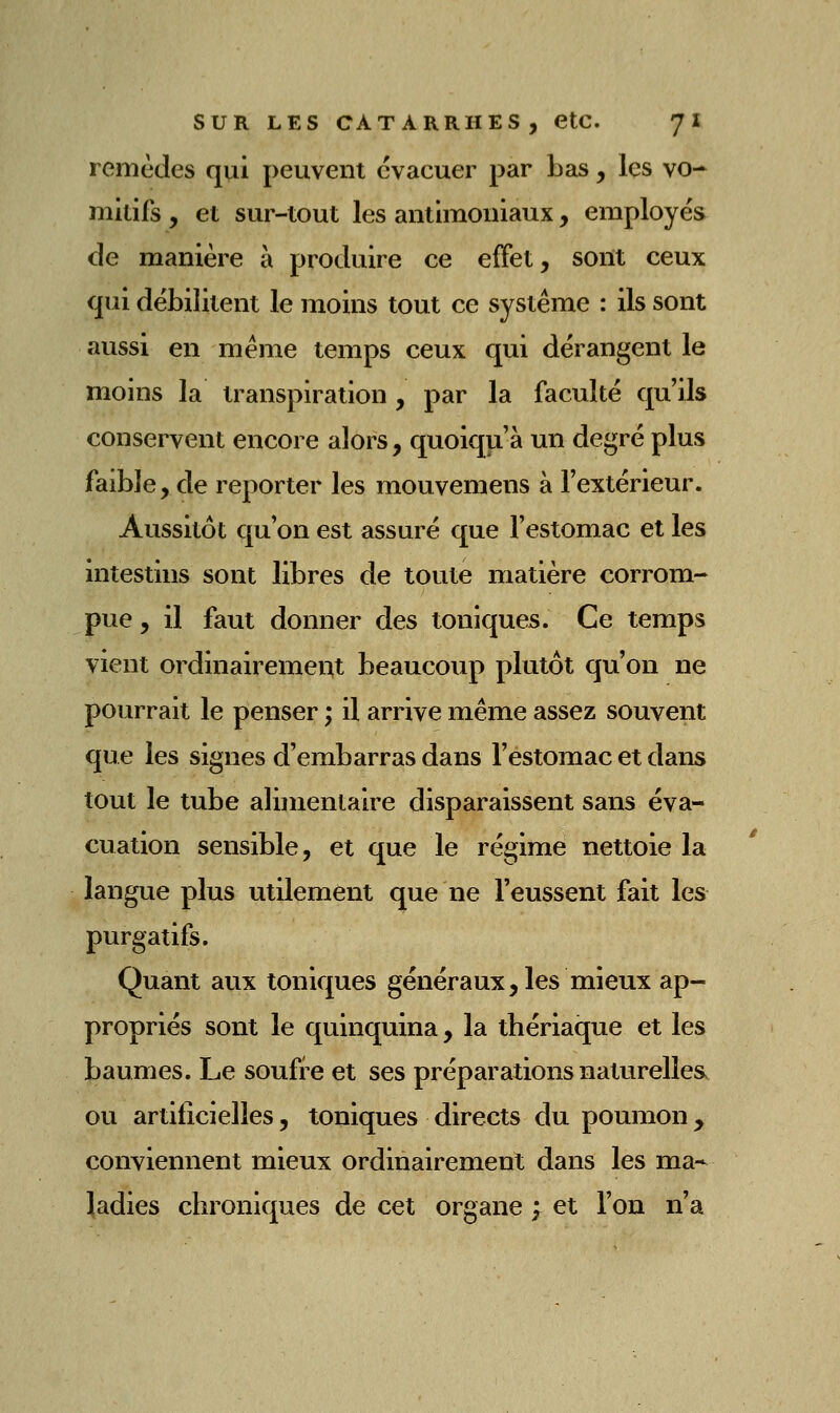 remèdes qui peuvent évacuer par bas, les vo- mitifs , et sur-tout les anlimouiaux, employés de manière à produire ce effet, sont ceux qui débilitent le moins tout ce système : ils sont aussi en même temps ceux qui dérangent le moins la transpiration, par la faculté qu'ils conservent encore alors, quoiqu'à un degré plus faible, de reporter les mouvemens à l'extérieur. Aussitôt qu'on est assuré que l'estomac et les intestins sont libres de toute matière corrom- pue , il faut donner des toniques. Ce temps vient ordinairement beaucoup plutôt qu'on ne pourrait le penser ; il arrive même assez souvent que les signes d'embarras dans l'estomac et dans tout le tube alimentaire disparaissent sans éva- cuation sensible, et que le régime nettoie la langue plus utilement que ne l'eussent fait les purgatifs. Quant aux toniques généraux, les mieux ap- propriés sont le quinquina, la thériaque et les baumes. Le soufre et ses préparations naturelles, ou artificielles, toniques directs du poumon ^ conviennent mieux ordinairement dans les ma- ladies chroniques de cet organe ; et l'on n'a