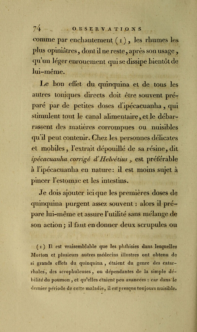 comme par enchantement ( i ) , les rhumes les plus opiniâtres, dont il ne reste, après son usage , qu'un léger enrouement qui se dissipe bientôt de lui-même. Le bon effet du quinquina et de tous les autres toniques directs doit être souvent pré- paré par de petites doses dipécacuanha, qui stimulent tout le canal alimentaire, et le débar- rassent des matières corrompues ou nuisibles qu'il peut contenir. Chez les personnes délicates et mobiles, l'extrait dépouillé de sa résine, dit ipécacuanha corrigé d'Helvétius ^ est préférable à l'ipécacuanha en nature: il est moins sujet à pincer l'estomac et les intestins. Je dois ajouter ici que les premières doses de quinquina purgent assez souvent : alors il pré- pare lui-même et assure l'utilité sans mélange de son action ; il faut en donner deux scrupules ou ( I ) Il est vraisemblable que les plithisîes dans lesquelles Morton et plusieurs autres médecins illustres ont obtenu de si grands effets du quinquina , étaient du genre des catar- rhales, des scropbuleuses , ou dépendantes de la simple dé- bilité du poumon , et qu'elles étaient peu avancées : car dansle dernier période de cette maladie, il est presque toujours nuisible.