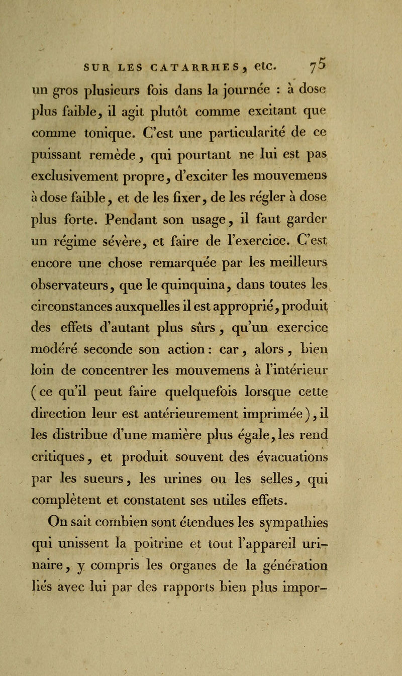 un gros plusieurs fois dans la journée : à dose plus faible, il agit plutôt comme excitant que comme tonique. C'est une particularité de ce puissant remède, qui pourtant ne lui est pas exclusivement propre, d'exciter les mouvemens à dose faible, et de les fixer, de les régler à dose plus forte. Pendant son usage, il faut garder un régime sévère, et faire de l'exercice. C'est encore une chose remarquée par les meilleurs observateurs, que le quinquina, dans toutes les circonstances auxquelles il est approprié, produit des effets d'autant plus sûrs, qu'un exercice modéré seconde son action : car, alors , bien loin de concentrer les mouvemens à l'intérieur (ce qu'il peut faire quelquefois lorsque cette direction leur est antérieurement imprimée),il les distribue d'une manière plus égale, les rend critiques, et produit souvent des évacuations par les sueurs, les urines ou les selles^ qui complètent et constatent ses utiles effets. On sait combien sont étendues les sympathies qui unissent la poitrine et tout l'appareil uri- naire, y compris les organes de la génération liés avec lui par des rapports bien plus impor-