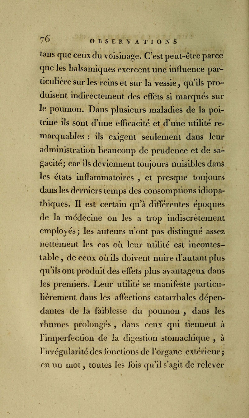 tans que ceux du voisinage. C'est peut-être parce que les balsamiques exercent une influence par- ticulière sur les reins et sur la vessie, qu'ils pro- duisent indirectement des effets si marqués sur le poumon. Dans plusieurs maladies de la poi- trine ils sont d'une efficacité et d'une utilité re- marquables : ils exigent seulement dans leur administration beaucoup de prudence et de sa- gacité; car ils deviennent toujours nuisibles dans les états inflammatoires , et presque toujours dans les derniers temps des consomptions idiopa- tliiques. Il est certain qu'à différentes époques de la médecine on les a trop indiscrètement employés ; les auteurs n'ont pas distingué assez nettement les cas où leur utilité est incontes- table, de ceux où ils doivent nuire d'autant plus qu'ils ont produit des effets plus avantageux dans les premiers. Leur utilité se manifeste particu- lièrement dans les affections catarrhales dépen- dantes de la faiblesse du poumon , dans les rliumes prolongés , dans ceux qui tiennent à l'imperfection de la digestion stomachique , à l'irrégularité des fonctions de l'organe extérieiu'j en un mot, toutes les fois qu'il s'agit de relever