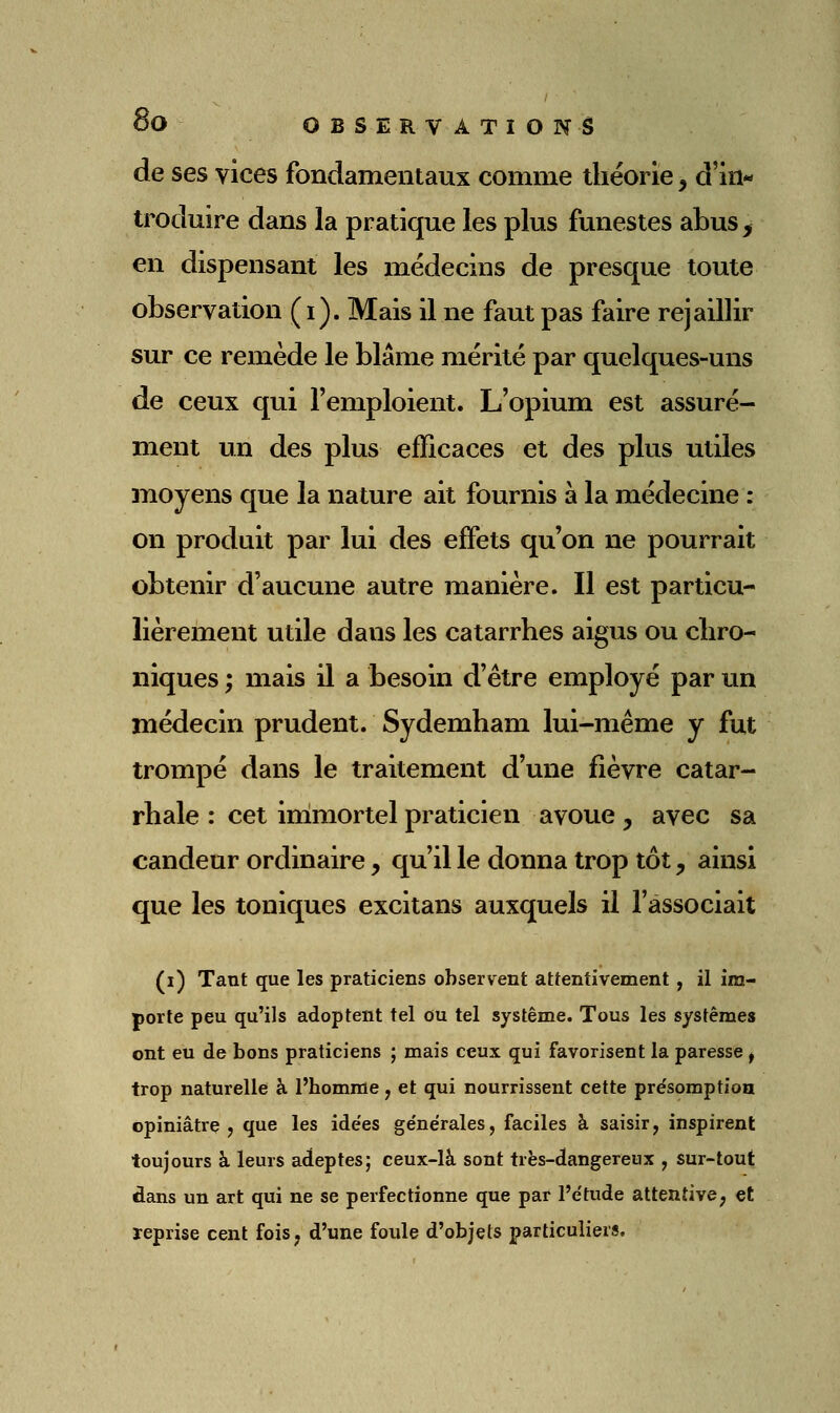 de ses vices fondamentaux comme théorie, d'in- troduire dans la pratique les plus funestes abus, en dispensant les médecins de presque toute observation (i). Mais il ne faut pas faire rejaillir sur ce remède le blâme mérité par quelques-uns de ceux qui l'emploient. L'opium est assuré- ment un des plus efficaces et des plus utiles moyens que la nature ait fournis à la médecine : on produit par lui des effets qu'on ne pourrait obtenir d'aucune autre manière. Il est particu- lièrement utile dans les catarrhes aigus ou chro- niques ; mais il a besoin d'être employé par un médecin prudent. Sydemham lui-même y fut trompé dans le traitement d'une fièvre catar- rhale : cet immortel praticien avoue y avec sa candeur ordinaire, qu'il le donna trop tôt, ainsi que les toniques excitans auxquels il l'associait (i) Tant que les praticiens observent attentivement, il im- porte peu qu'ils adoptent tel ou tel système. Tous les systèmes ont eu de bons praticiens ; mais ceux qui favorisent la paresse ^ trop naturelle à l'homme y et qui nourrissent cette pre'somption opiniâtre j que les ide'es générales, faciles à saisir, inspirent toujours à leurs adeptes; ceux-là sont très-dangereux , sur-tout dans un art qui ne se perfectionne que par l'étude attentive ; et reprise cent fois, d'une foule d'objets particuliers.