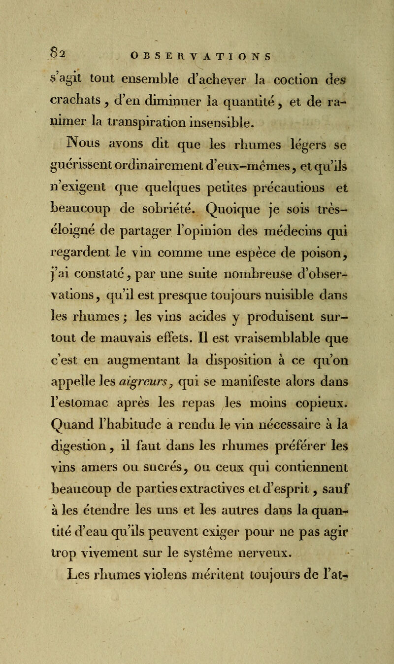 s'agit tout ensemble d'achever la coction des crachats , d'en diminuer la quantité y et de ra- nimer la transpiration insensible. Nous avons dit que les rhumes légers se guérissent ordinairement d'eux-mêmes, et qu'ils n'exigent que quelques petites précautions et beaucoup de sobriété. Quoique je sois très- éloigné de partager l'opinion des médecins qui regardent le vin comme une espèce de poison, j'ai constaté, par une suite nombreuse d'obser- vations, qu'il est presque toujours nuisible dans les rhumes ; les vins acides y produisent sur- tout de mauvais effets. Il est vraisemblable que c'est en augmentant la disposition à ce qu'on appelle les aigreurs y qui se manifeste alors dans l'estomac après les repas les moins copieux. Quand l'habitude a rendu le vin nécessaire à la digestion, il faut dans les rhumes préférer les vins amers ou sucrés, ou ceux qui contiennent beaucoup de parties extractives et d'esprit, sauf à les étendre les uns et les autres dans la quan- tité d'eau qu'ils peuvent exiger pour ne pas agir trop vivement sur le système nerveux. Les rhumes violens méritent toujours de Fat-»