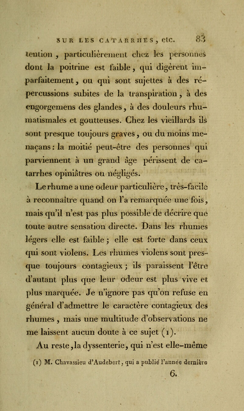 iention , particulièrenieiit chez les personnes dont la poitrine est faible, qui digèrent im- parfaitement, ou qui sont sujettes à des ré- percussions subites de la transpiration, à des engorgemens des glandes, à des douleurs rhu- matismales et goutteuses. Chez les vieillards ils sont presque toujours graves, ou du moins me- naçans : la moitié peut-être des personnes qui parviennent à un grand âge périssent de ca- tarrhes opiniâtres ou négligés. Le rhume aune odeur particulière, très-facile à reconnaître quand on l'a remarquée une fois, mais qu'il n'est pas plus possible de décrire que toute autre sensation directe. Dans les rhumes légers elle est faible ; elle est forte dans ceux qui sont violens. Les rhumes violens sont pres- que toujours contagieux ; ils paraissent l'être d'autant plus que leur odeur est plus vive et plus marquée. Je n'ignore pas qu'on refuse en général d'admettre le caractère contagieux des rhumes , mais une multitude d'observations ne me laissent aucun doute à ce sujet (i). Au reste,la dyssenterie, qui n'est elle-même (i) M. Chavassieu d'Audebert; (jui a publié l'année dernière 6.