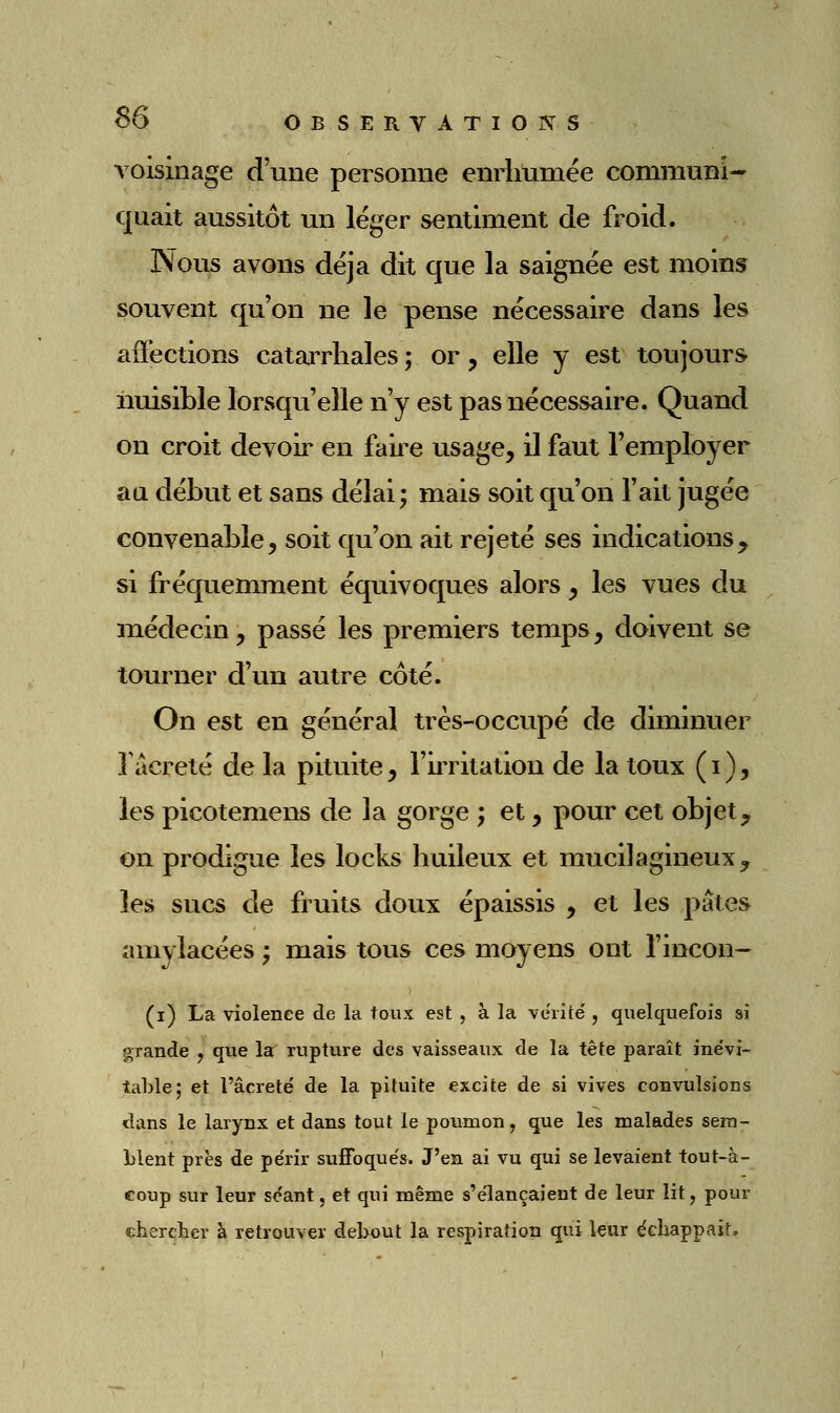 voisinage d'une personne enrhumée communi-' cjuait aussitôt un léger sentiment de froid. Nous avons déjà dit que la saignée est moins souvent qu'on ne le pense nécessaire dans les affections catarrhales ; or, elle y est toujours nuisible lorsqu'elle n'y est pas nécessaire. Quand on croit devoir en faire usage, il faut l'employer aa début et sans délai; mais soit qu'on l'ait jugée convenable, soit qu'on ait rejeté ses indications^ si fréquemment équivoques alors, les vues du médecin, passé les premiers temps, doivent se tourner d'un autre côté. On est en général très-occupé de diminuer Tâcreté de la pituite, l'ii^ritation de la toux ( i ), les picotemens de la gorge ; et, pour cet objet, on prodigue les locks huileux et mucilagineux^ les sucs de fruits doux épaissis , et les pâtes amylacées ; mais tous ces moyens ont l'incon- (i) La violence de la toux est, à la vérité', quelquefois si grande , que la rupture des vaisseaux de la tête paraît inévi- table; et l'âcreté de la pituite excite de si vives convulsions dans le larynx et dans tout le poumon, que les malades sem- blent près de périr suffoque's. J'en ai vu qui se levaient tout-à- coup sur leur séant, et qui même s'élançaient de leur lit, pour chercber à retrouver debout la respiration qui leur échappait.