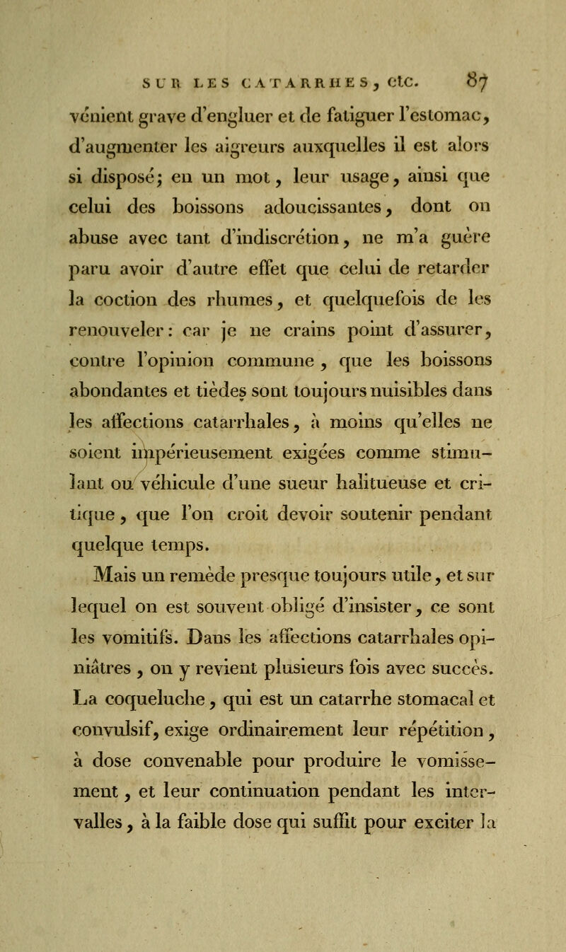 vonient grave d'engluer et de fatiguer l'estomac, d'augmenter les aigreurs auxquelles il est alors si disposé; en un mot, leur usage, ainsi que celui des boissons adoucissantes, dont on abuse avec tant d'indiscrétion, ne m'a guère paru avoir d'autre effet que celui de retarder la coction des rhumes, et quelquefois de les renouveler: car je ne crains point d'assurer, contre l'opinion commune , que les boissons abondantes et tièdes sont toujours nuisibles dans les aifections catarrliales, à moins qu'elles ne soient inipérieusement exigées comme stimu- lant ou véhicule d'une sueur halitueuse et cri- tique , que l'on croit devoir soutenir pendant quelque temps. Mais un remède presque toujours utile, et sur lequel on est souvent obligé d'insister, ce sont les vomitifs. Dans les affections catarrliales opi- niâtres , on y revient plusieurs fois avec succès. La coqueluche , qui est un catarrhe stomacal et convulsif, exige ordinairement leur répétition, à dose convenable pour produire le vomisse- ment , et leur continuation pendant les inter- valles , à la faible dose qui suffit pour exciter la