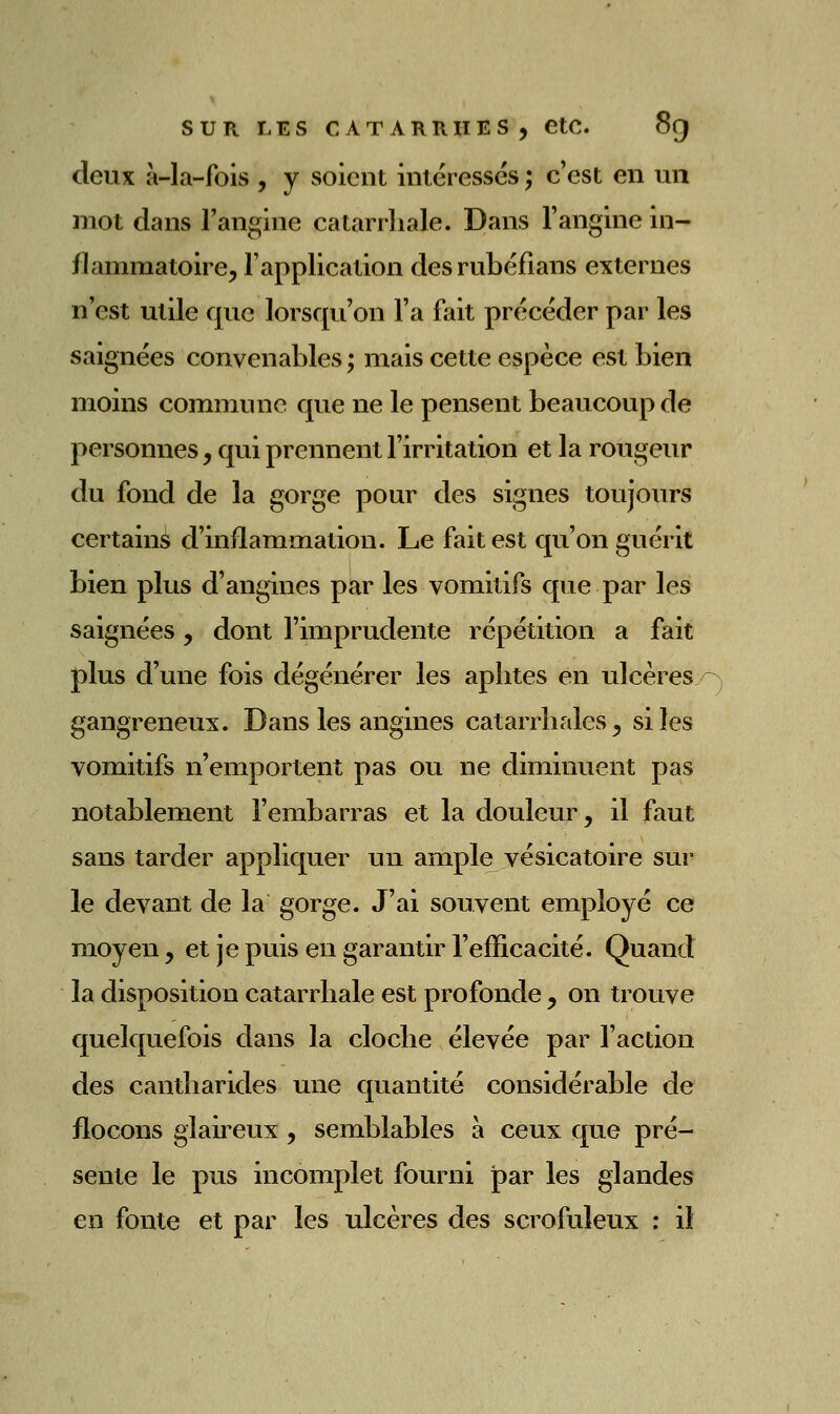 deux à-la-fois , y soient intéressés ; c'est en un mot dans l'angine catarrhale. Dans l'angine in- flaiîimatoirej l'application desrubéfians externes n'est utile que lorsqu'on l'a fait précéder par les saignées convenables ; mais cette espèce est bien moins commune que ne le pensent beaucoup de personnes, qui prennent l'irritation et la rougeur du fond de la gorge pour des signes toujours certains d'inflammation. Le fait est qu'on guérit bien plus d'angines par les vomitifs qu e par les saignées, dont l'imprudente répétition a fait plus d'une fois dégénérer les aphtes en ulcères gangreneux. Dans les angines catarrhalcs, si les vomitifs n'emportent pas ou ne diminuent pas notablement l'embarras et la douleur, il faut sans tarder appliquer un ample yésicatoire sur le devant de la gorge. J'ai souvent employé ce moyen, et je puis en garantir l'efficacité. Quand la disposition catarrhale est profonde , on trouve quelquefois dans la cloche élevée par l'action des cantharides une quantité considérable de flocons glaireux , semblables à ceux que pré- sente le pus incomplet fourni par les glandes en fonte et par les ulcères des scrofuleux : il