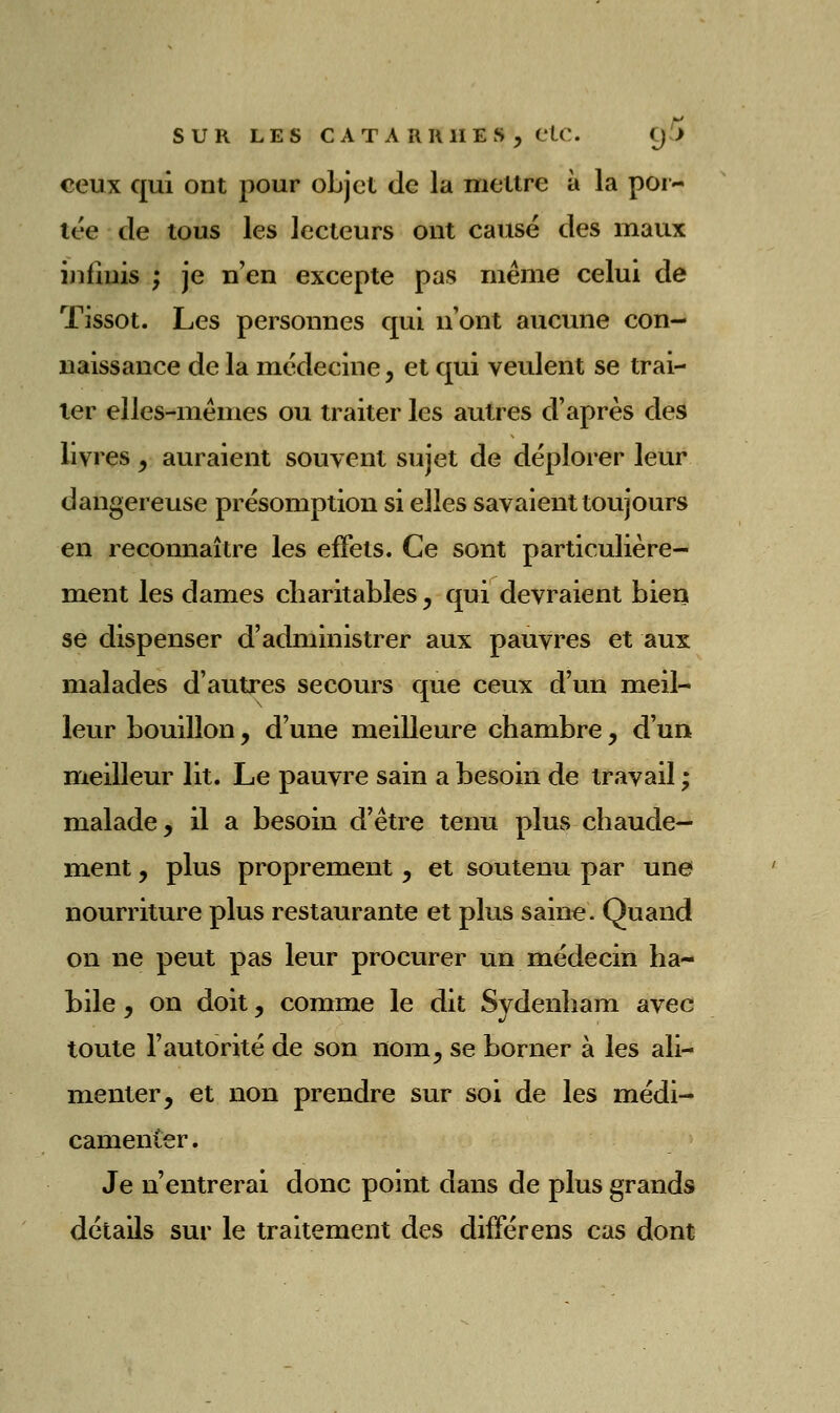 ceux qui ont pour oLjct de la motlre à la poi- tt'e de tous les lecteurs ont causé des maux infinis ; je n'en excepte pas même celui de Tissot. Les personnes qui n'ont aucune con- naissance de la médecine, et qui veulent se trai- ter elles-mêmes ou traiter les autres d'après des livres, auraient souvent sujet de déplorer leur dangereuse présomption si elles savaient toujours en reconnaître les effets. Ce sont particulière- ment les dames charitables ^ qui devraient bien se dispenser d'administrer aux pauvres et aux malades d'autres secours que ceux d'un meil- leur bouillon, d'une meilleure chambre, d'un meilleur lit. Le pauvre sain a besoin de travail ; malade, il a besoin d'être tenu plus chaude- ment , plus proprement, et soutenu par une nourriture plus restaurante et plus saine. Quand on ne peut pas leur procurer un médecin ha- bile y on doit, comme le dit Sydenham avec toute l'autorité de son nom, se borner à les ali- menter, et non prendre sur soi de les médi- camenier. Je n'entrerai donc point dans de plus grands détails sur le traitement des différens cas dont