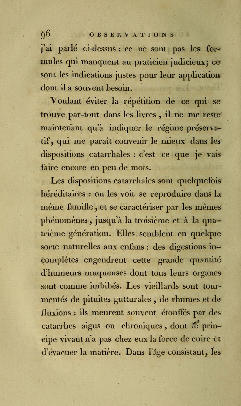 j'ai parle ci-dessus : ce ne sont pas les for- mules qui manquent au praticien judicieux; ce sont les indications justes pour leur application dont il a souvent besoin. Voulant éviter 1^ répétition de ce qui se trouve par-tout dans les livres, il ne me reste maintenant qu'à indiquer le régime préserva- tif, qui me paraît convenir le mieux dans les dispositions catarrhales : c'est ce que je vais faire encore en peu de mots. Les dispositions catarrhales sont quelquefois héréditaires : on les voit se reproduire dans la même famille, et se caractériser par les mêmes phénomènes, jusqu'à la troisième et à la qua- ti4ème génération. Elles semblent en quelque sorte naturelles aux enfans : des digestions in- complètes engendrent cette grande quantité d'humeurs muqueuses dont tous leurs organes sont comme imbibés. Les vieillards sont tour- mentés de pituites gutturales , de rhumes et de fluxions : ils meurent souvent étouffés par des catarrhes aigus ou chroniques, dont ^ prin- cipe vivant n'a pas chez eux la force de cuire et d'évacuer la matière. Dans l'âge consistant, les