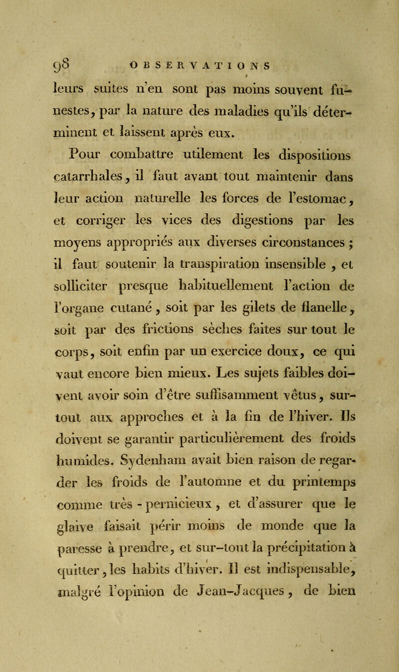 leurs suites n en sont pas moins souvent fu- nestes, par la nature des maladies qu'ils déter- minent et laissent après eux. Pour combattre utilement les dispositions calarrhales, il faut avant tout maintenir dans leur action naturelle les forces de l'estomac, et corriger les vices des digestions par les moyens appropriés aux diverses circonstances ; il faut soutenir la transpiration insensible , et solliciter presque habituellement l'action de l'organe cutané, soit par les gilets de flanelle, soit par des frictions sèches faites sur tout le corps 5 soit enfin par un exercice doux, ce qui vaut encore bien mieux. Les sujets faibles doi- vent avoir soin d'être sufîisamment vêtus, sur- tout aux approches et à la fin de l'hiver. Ils doivent se garantir particulièrement des froids humides. Sydenham avait bien raison de regar- der les froids de l'automne et du printemps comme très - pernicieux, et d'assurer que le glaive faisait périr moins de monde que la paresse à prendre, et sur-tout la précipitation à quitter,les habits d'hiver. Il est indispensable, mali^ré l'opinion de Jean-Jacques, de bien