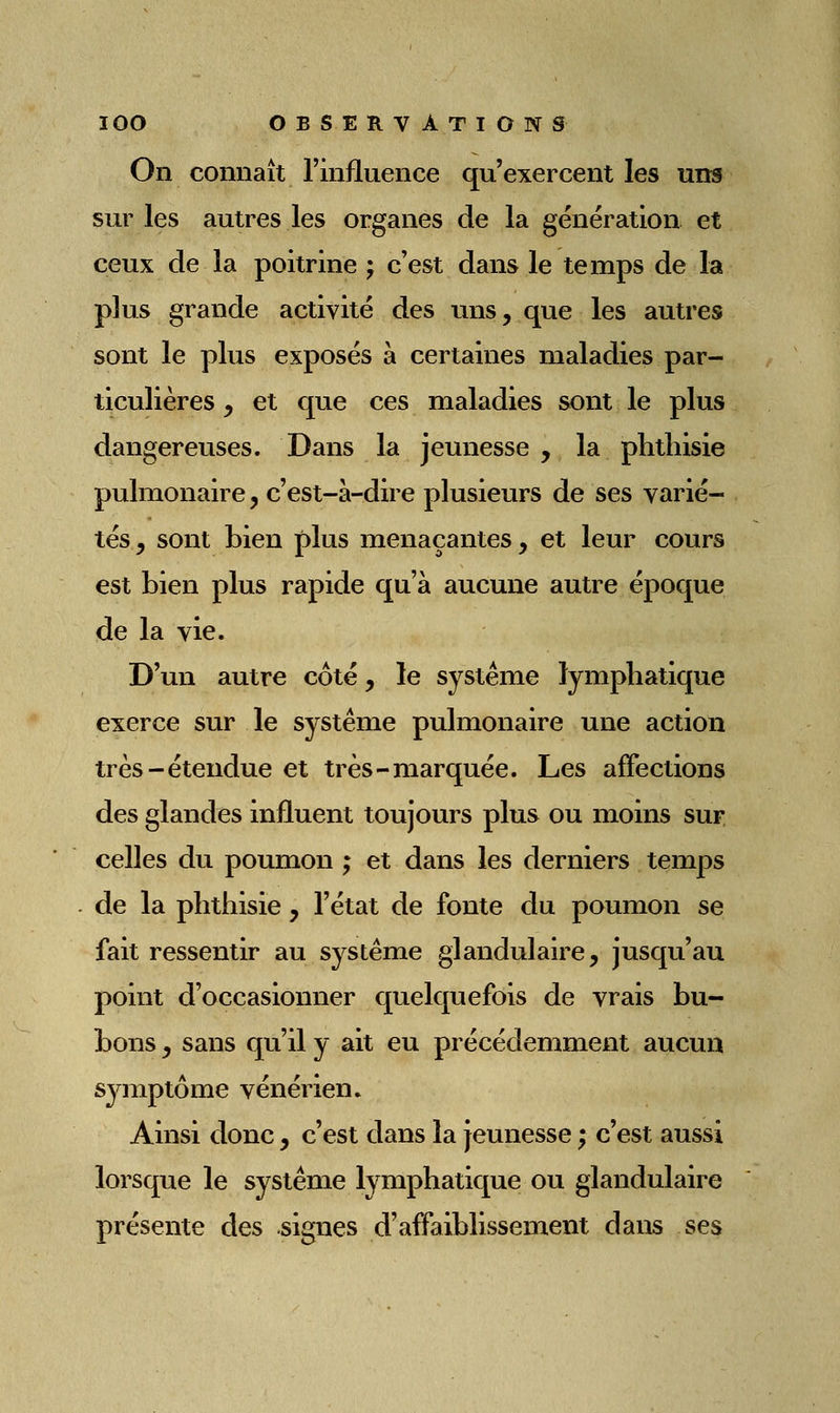 On connaît l'influence qu'exercent les uns sur les autres les organes de la génération et ceux de la poitrine ; c'est dans le temps de la plus grande activité des uns, que les autres sont le plus exposés à certaines maladies par- ticulières y et que ces maladies sont le plus dangereuses. Dans la jeunesse , la phthisie pulmonaire, c'est-à-dire plusieurs de ses varié- tés , sont bien plus menaçantes y et leur cours est bien plus rapide qu'à aucune autre époque de la vie. D'un autre coté, le système lymphatique exerce sur le système pulmonaire une action très-étendue et très-marquée. Les affections des glandes influent toujours plus ou moins sui; celles du poumon ; et dans les derniers temps . de la phthisie, l'état de fonte du poumon se fait ressentir au système glandulaire, jusqu'au point d'occasionner quelquefois de vrais bu- bons y sans qu'il y ait eu précédemment aucun symptôme vénérien. Ainsi donc y c'est dans la jeunesse ; c'est aussi lorsque le système lymphatique ou glandulaire présente des signes d'affaiblissement dans ses