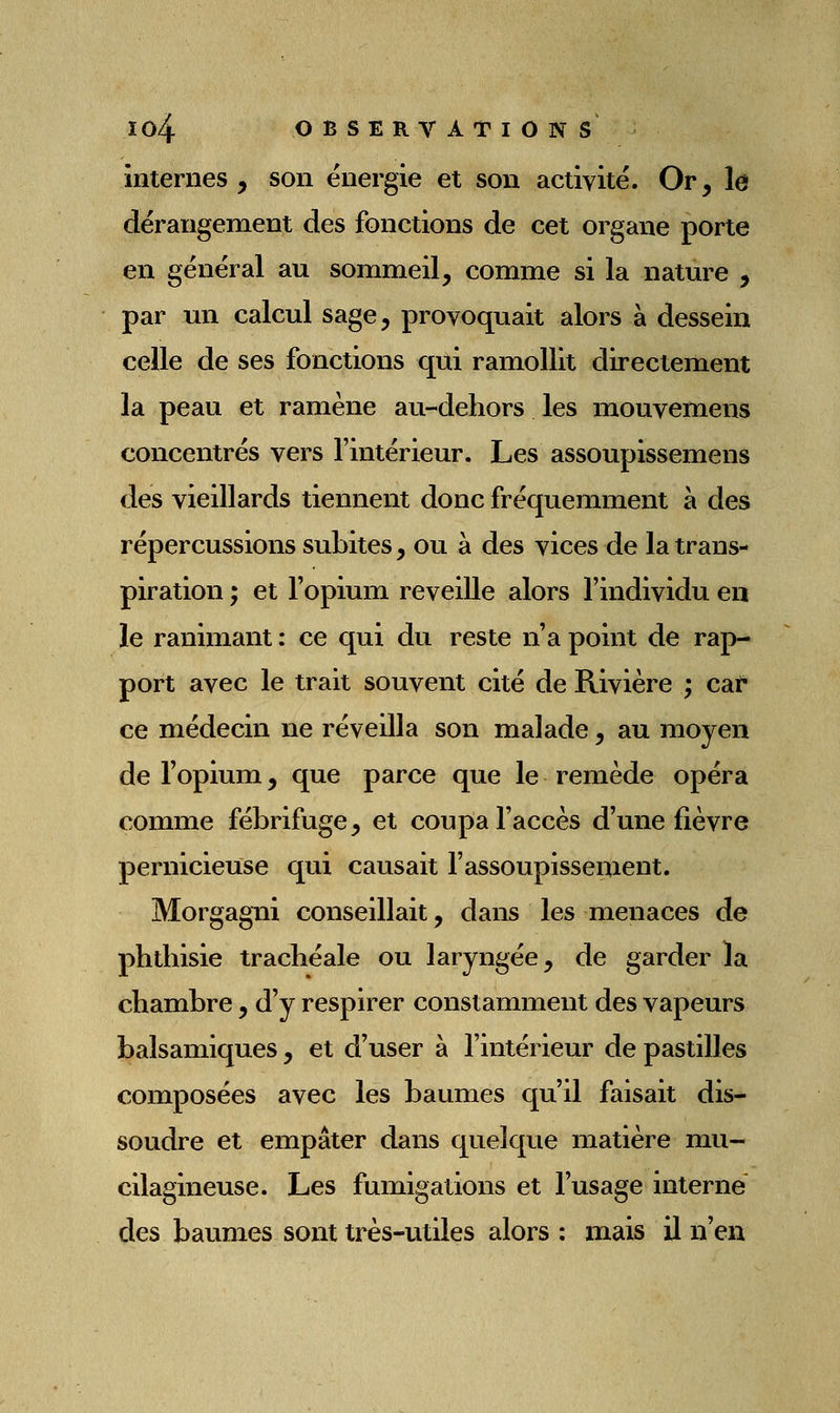 internes , son énergie et son activité. Or, le dérangement des fonctions de cet organe porte en général au sommeil, comme si la natm^e , par un calcul sage, provoquait alors à dessein celle de ses fonctions qui ramollit directement la peau et ramène au-dehors les mouvemens concentrés vers l'intérieur. Les assoupissemens des vieillards tiennent donc fréquemment à des répercussions subites, ou à des vices de la trans- piration ; et l'opium reveille alors l'individu en le ranimant : ce qui du reste n'a point de rap- port avec le trait souvent cité de Rivière ; cat* ce médecin ne réveilla son malade, au moyen de l'opium, que parce que le remède opéra comme fébrifuge, et coupa l'accès d'une fièvre pernicieuse qui causait l'assoupissement. Morgagni conseillait, dans les menaces de phtliisie trachéale ou laryngée, de garder la chambre, d'y respirer constamment des vapeurs balsamiques, et d'user à l'intérieur de pastilles composées avec les baumes qu'il faisait dis- soudre et empâter dans quelque matière mu- cilagineuse. Les fumigations et l'usage interne des baumes sont très-utiles alors : mais il n'en