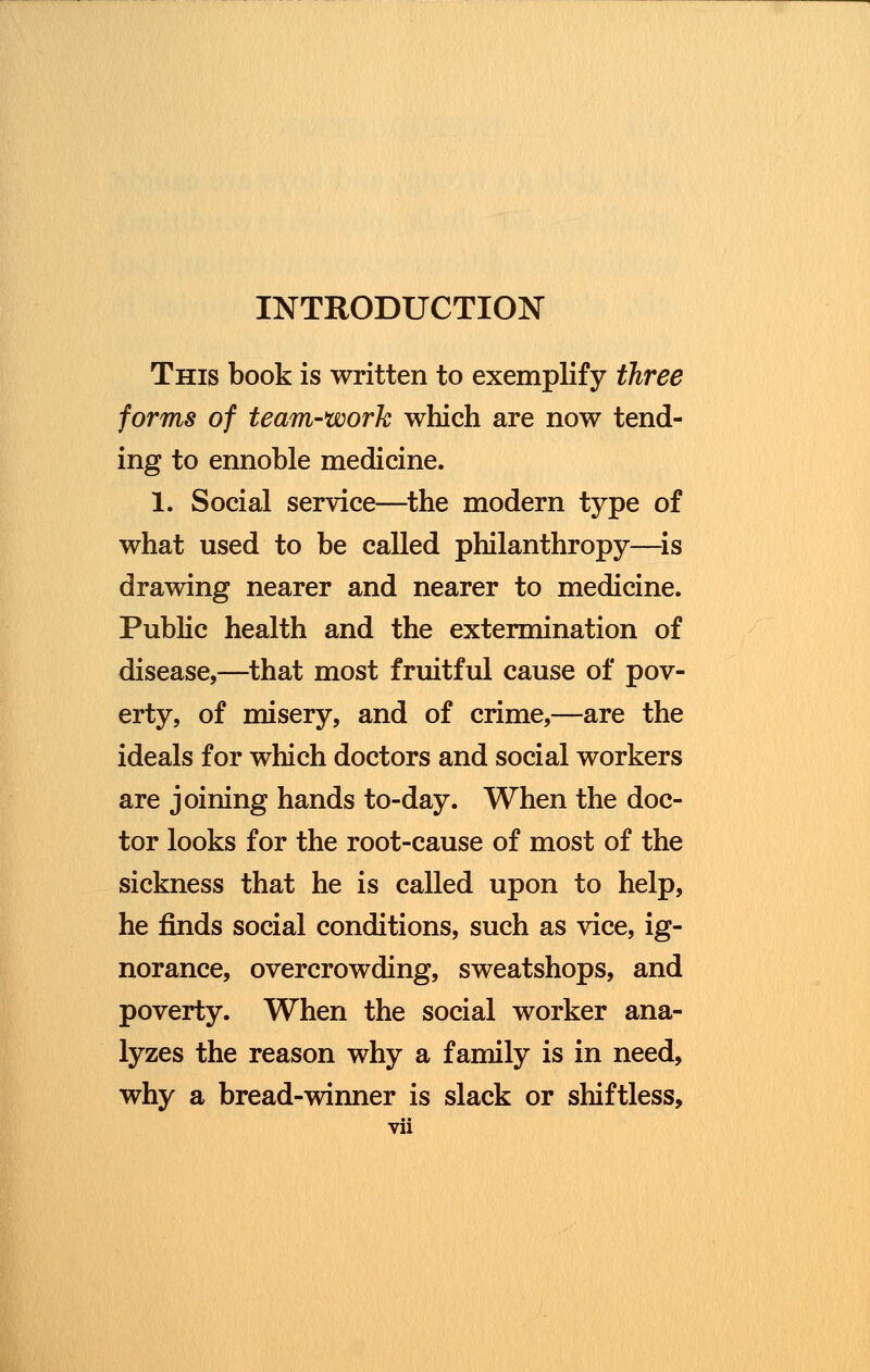 INTRODUCTION This book is written to exemplify three forms of team-work which are now tend- ing to ennoble medicine. 1. Social service—the modern type of what used to be called philanthropy—is drawing nearer and nearer to medicine. Public health and the extermination of disease,—that most fruitful cause of pov- erty, of misery, and of crime,—are the ideals for which doctors and social workers are joining hands to-day. When the doc- tor looks for the root-cause of most of the sickness that he is called upon to help, he finds social conditions, such as vice, ig- norance, overcrowding, sweatshops, and poverty. When the social worker ana- lyzes the reason why a family is in need, why a bread-winner is slack or shiftless,