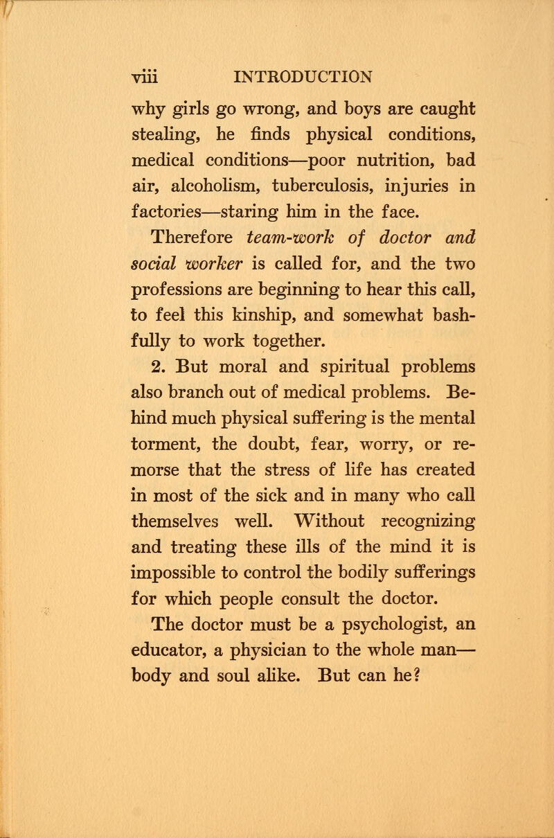 why girls go wrong, and boys are caught stealing, he finds physical conditions, medical conditions—poor nutrition, bad air, alcoholism, tuberculosis, injuries in factories—staring him in the face. Therefore team-work of doctor and social worker is called for, and the two professions are beginning to hear this call, to feel this kinship, and somewhat bash- fully to work together. 2. But moral and spiritual problems also branch out of medical problems. Be- hind much physical suffering is the mental torment, the doubt, fear, worry, or re- morse that the stress of life has created in most of the sick and in many who call themselves well. Without recognizing and treating these ills of the mind it is impossible to control the bodily sufferings for which people consult the doctor. The doctor must be a psychologist, an educator, a physician to the whole man— body and soul alike. But can he?