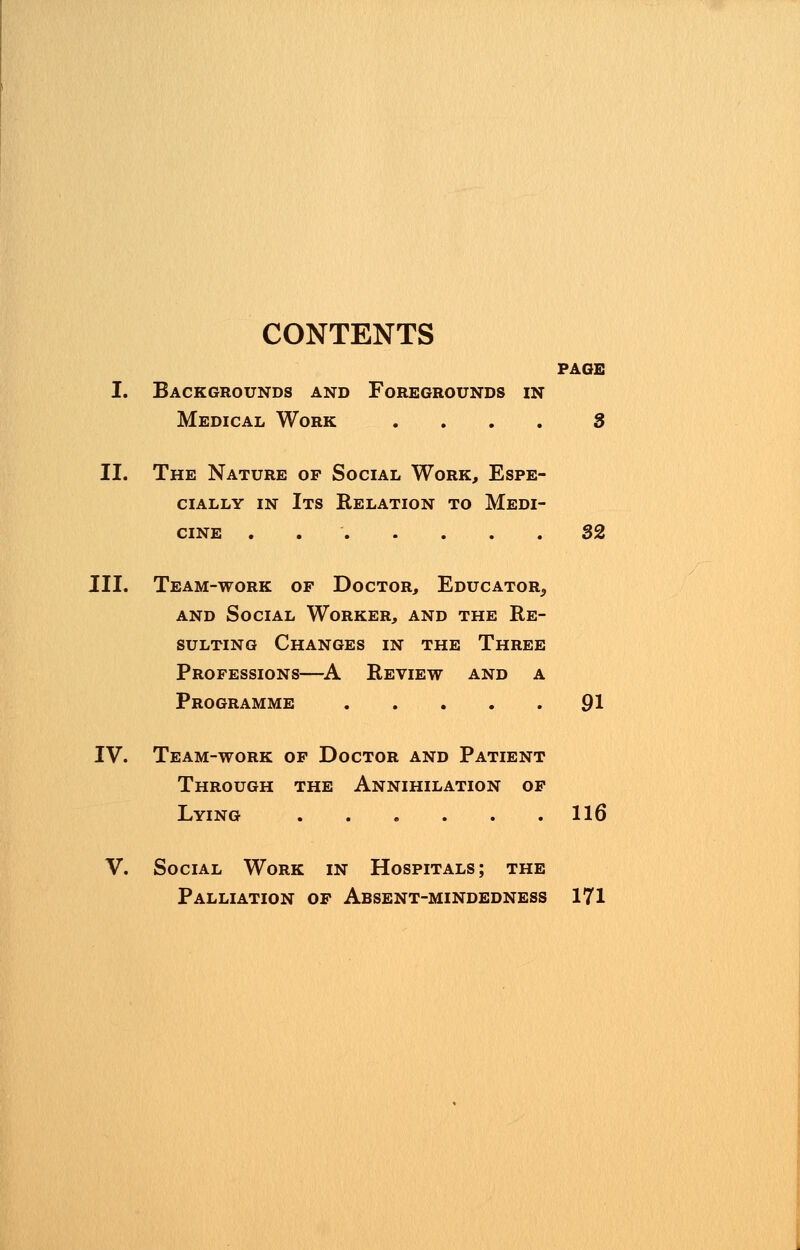 CONTENTS PAGE I. Backgrounds and Foregrounds in Medical Work 3 II. The Nature of Social Work, Espe- cially in Its Relation to Medi- cine . 32 III. Team-work of Doctor, Educator^ and Social Worker, and the Re- sulting Changes in the Three Professions—A Review and a Programme 91 IV. Team-work of Doctor and Patient Through the Annihilation of Lying 116 V. Social Work in Hospitals; the Palliation of Absent-mindedness 171