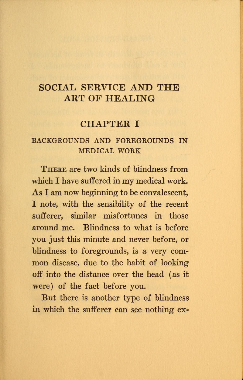 SOCIAL SERVICE AND THE ART OF HEALING CHAPTER I BACKGROUNDS AND FOREGROUNDS IN MEDICAL WORK There are two kinds of blindness from which I have suffered in my medical work. As I am now beginning to be convalescent, I note, with the sensibility of the recent sufferer, similar misfortunes in those around me. Blindness to what is before you just this minute and never before, or blindness to foregrounds, is a very com- mon disease, due to the habit of looking off into the distance over the head (as it were) of the fact before you. But there is another type of blindness in which the sufferer can see nothing ex-