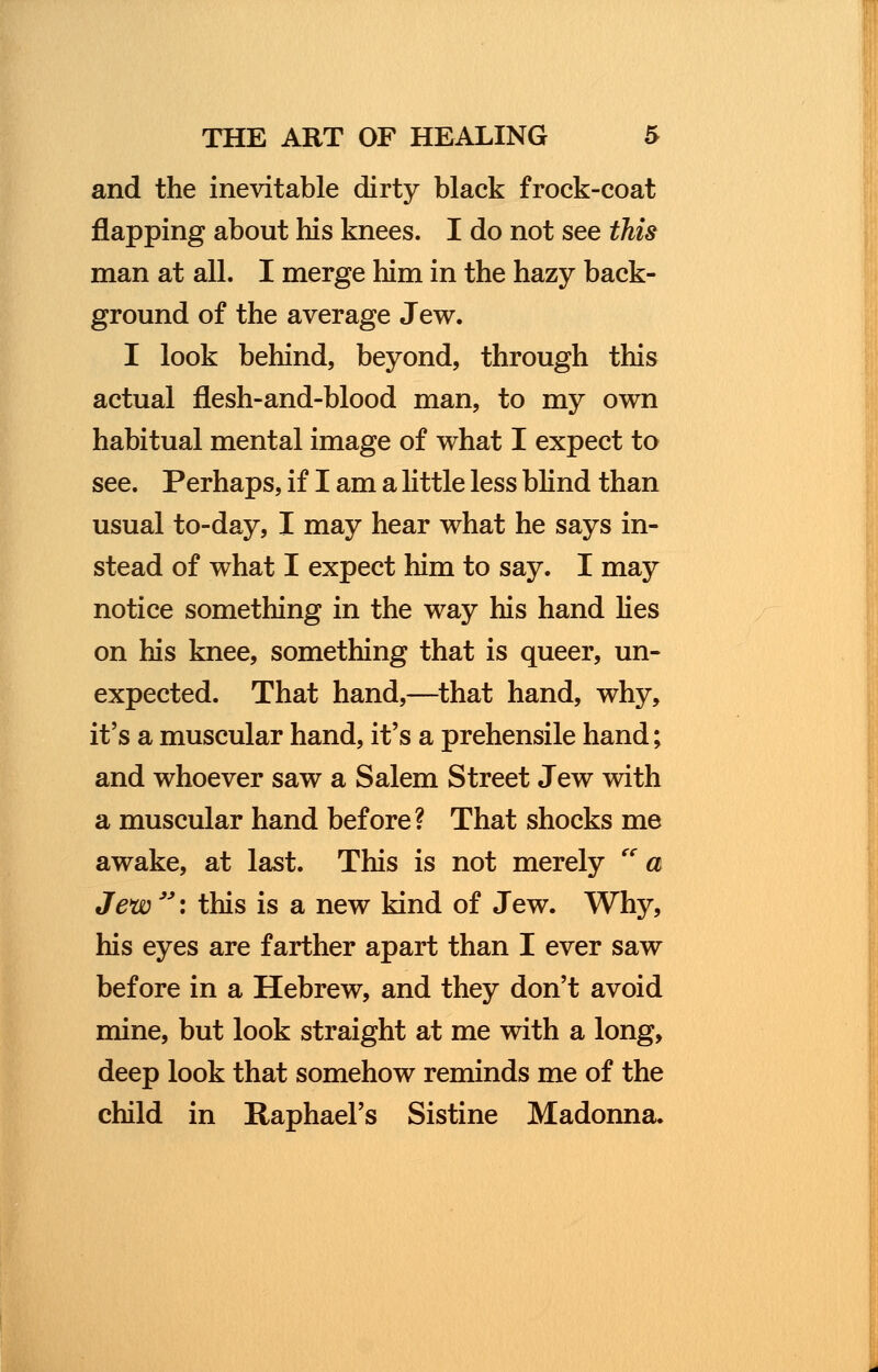 and the inevitable dirty black frock-coat flapping about his knees. I do not see this man at all. I merge him in the hazy back- ground of the average Jew. I look behind, beyond, through this actual flesh-and-blood man, to my own habitual mental image of what I expect to see. Perhaps, if I am a little less blind than usual to-day, I may hear what he says in- stead of what I expect him to say. I may notice something in the way his hand lies on his knee, something that is queer, un- expected. That hand,—that hand, why, it's a muscular hand, it's a prehensile hand; and whoever saw a Salem Street Jew with a muscular hand before? That shocks me awake, at last. This is not merely a Jew \ this is a new kind of Jew. Why, his eyes are farther apart than I ever saw before in a Hebrew, and they don't avoid mine, but look straight at me with a long, deep look that somehow reminds me of the child in Raphael's Sistine Madonna.