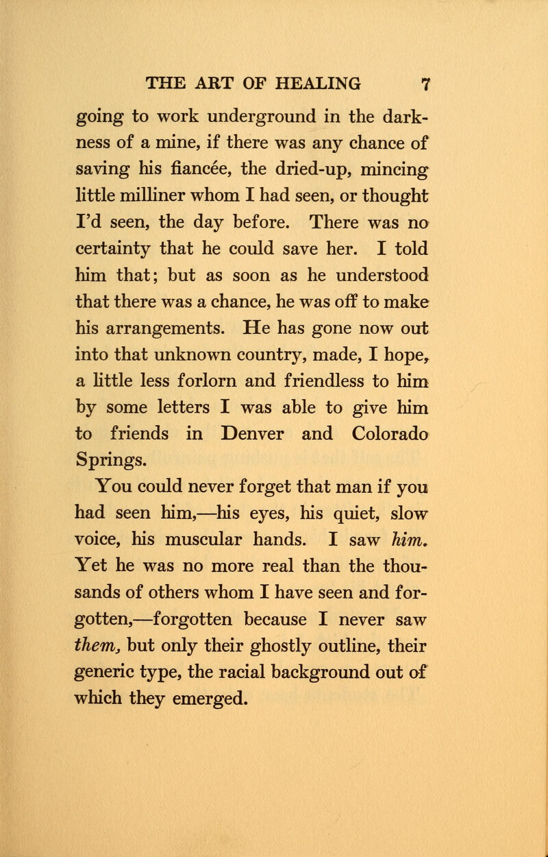going to work underground in the dark- ness of a mine, if there was any chance of saving his fiancee, the dried-up, mincing little milliner whom I had seen, or thought I'd seen, the day before. There was no certainty that he could save her. I told him that; but as soon as he understood that there was a chance, he was off to make his arrangements. He has gone now out into that unknown country, made, I hope, a little less forlorn and friendless to him by some letters I was able to give him to friends in Denver and Colorado Springs. You could never forget that man if you had seen him,—his eyes, his quiet, slow voice, his muscular hands. I saw him. Yet he was no more real than the thou- sands of others whom I have seen and for- gotten,—forgotten because I never saw them, but only their ghostly outline, their generic type, the racial background out of which they emerged.