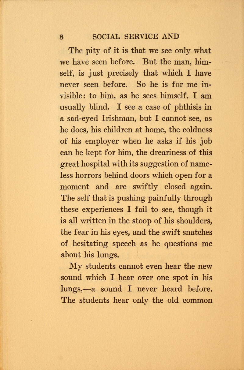 The pity of it is that we see only what we have seen before. But the man, him- self, is just precisely that which I have never seen before. So he is for me in- visible: to him, as he sees himself, I am usually blind. I see a case of phthisis in a sad-eyed Irishman, but I cannot see, as he does, his children at home, the coldness of his employer when he asks if his job can be kept for him, the dreariness of this great hospital with its suggestion of name- less horrors behind doors which open for a moment and are swiftly closed again. The self that is pushing painfully through these experiences I fail to see, though it is all written in the stoop of his shoulders, the fear in his eyes, and the swift snatches of hesitating speech as he questions me about his lungs. My students cannot even hear the new sound which I hear over one spot in his lungs,—a sound I never heard before. The students hear only the old common