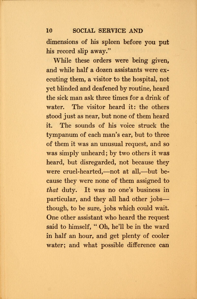 dimensions of his spleen before you put his record slip away. While these orders were being given, and while half a dozen assistants were ex- ecuting them, a visitor to the hospital, not yet blinded and deafened by routine, heard the sick man ask three times for a drink of water. The visitor heard it: the others stood just as near, but none of them heard it. The sounds of his voice struck the tympanum of each man's ear, but to three of them it was an unusual request, and so was simply unheard; by two others it was heard, but disregarded, not because they were cruel-hearted,—not at all,—but be- cause they were none of them assigned to that duty. It was no one's business in particular, and they all had other jobs— though, to be sure, jobs which could wait. One other assistant who heard the request said to himself,  Oh, he'll be in the ward in half an hour, and get plenty of cooler water; and what possible difference can