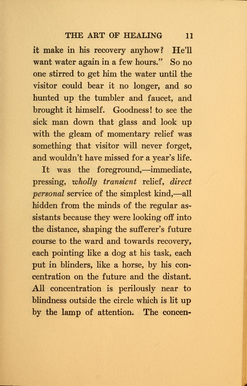 it make in his recovery anyhow? He'll want water again in a few hours. So no one stirred to get him the water until the visitor could bear it no longer, and so hunted up the tumbler and faucet, and brought it himself. Goodness! to see the sick man down that glass and look up with the gleam of momentary relief was something that visitor will never forget, and wouldn't have missed for a year's life. It was the foreground,—immediate, pressing, wholly transient relief, direct personal service of the simplest kind,—all hidden from the minds of the regular as- sistants because they were looking off into the distance, shaping the sufferer's future course to the ward and towards recovery, each pointing like a dog at his task, each put in blinders, like a horse, by his con- centration on the future and the distant. All concentration is perilously near to blindness outside the circle which is lit up by the lamp of attention. The concen-