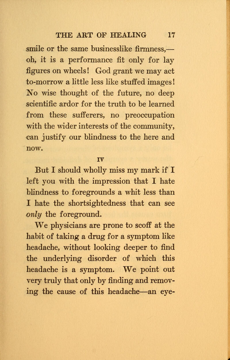 smile or the same businesslike firmness,— oh, it is a performance fit only for lay figures on wheels! God grant we may act to-morrow a little less like stuffed images! No wise thought of the future, no deep scientific ardor for the truth to be learned from these sufferers, no preoccupation with the wider interests of the community, can justify our blindness to the here and now. IV But I should wholly miss my mark if I left you with the impression that I hate blindness to foregrounds a whit less than I hate the shortsightedness that can see only the foreground. We physicians are prone to scoff at the habit of taking a drug for a symptom like headache, without looking deeper to find the underlying disorder of which this headache is a symptom. We point out very truly that only by finding and remov- ing the cause of this headache—an eye-