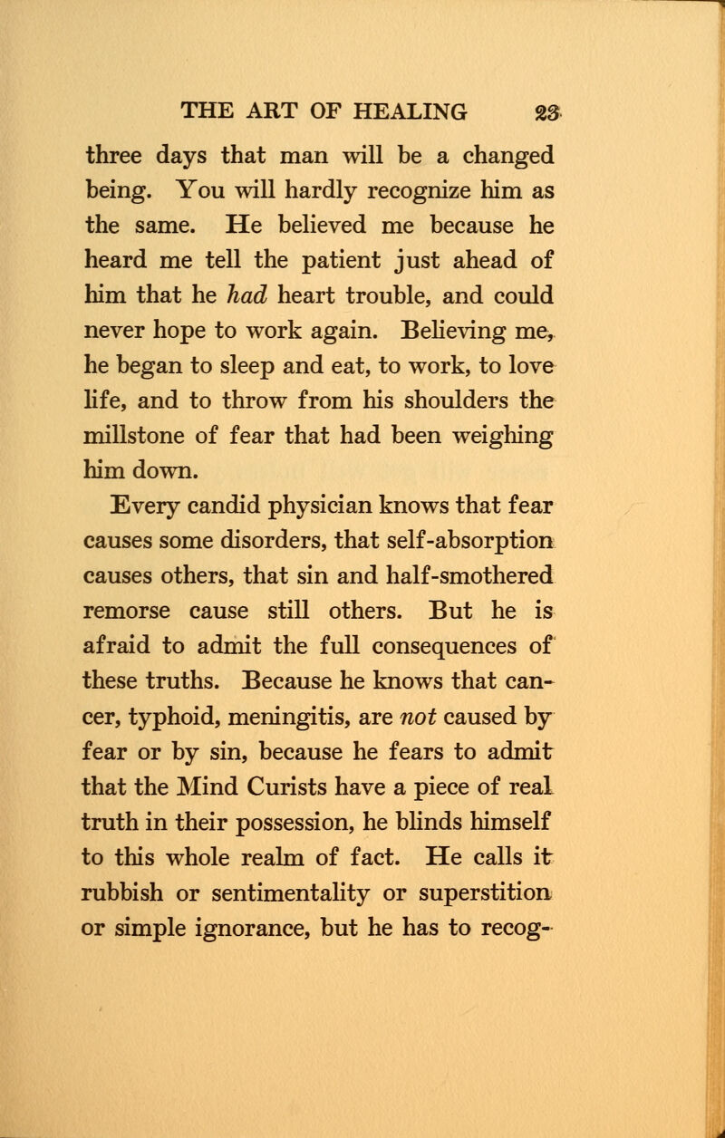 three days that man will be a changed being. You will hardly recognize him as the same. He believed me because he heard me tell the patient just ahead of him that he had heart trouble, and could never hope to work again. Believing me, he began to sleep and eat, to work, to love life, and to throw from his shoulders the millstone of fear that had been weighing him down. Every candid physician knows that fear causes some disorders, that self-absorption causes others, that sin and half-smothered remorse cause still others. But he is afraid to admit the full consequences of these truths. Because he knows that can- cer, typhoid, meningitis, are not caused by fear or by sin, because he fears to admit that the Mind Curists have a piece of real truth in their possession, he blinds himself to this whole realm of fact. He calls it rubbish or sentimentality or superstition or simple ignorance, but he has to recog-