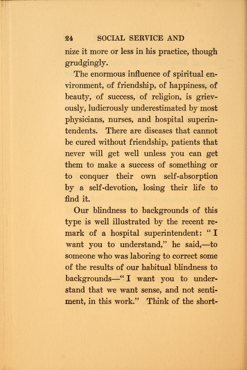 nize it more or less in his practice, though grudgingly. The enormous influence of spiritual en- vironment, of friendship, of happiness, of beauty, of success, of religion, is griev- ously, ludicrously underestimated by most physicians, nurses, and hospital superin- tendents. There are diseases that cannot be cured without friendship, patients that never will get well unless you can get them to make a success of something or to conquer their own self-absorption by a self-devotion, losing their life to find it. Our blindness to backgrounds of this type is well illustrated by the recent re- mark of a hospital superintendent: I want you to understand, he said,—to someone who was laboring to correct some of the results of our habitual blindness to backgrounds— I want you to under- stand that we want sense, and not senti- ment, in this work. Think of the short-