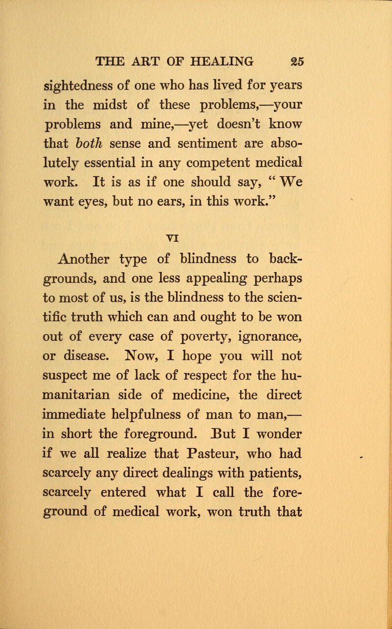 sightedness of one who has lived for years in the midst of these problems,—your problems and mine,—yet doesn't know that both sense and sentiment are abso- lutely essential in any competent medical work. It is as if one should say,  We want eyes, but no ears, in this work. VI Another type of blindness to back- grounds, and one less appealing perhaps to most of us, is the blindness to the scien- tific truth which can and ought to be won out of every case of poverty, ignorance, or disease. Now, I hope you will not suspect me of lack of respect for the hu- manitarian side of medicine, the direct immediate helpfulness of man to man,— in short the foreground. But I wonder if we all realize that Pasteur, who had scarcely any direct dealings with patients, scarcely entered what I call the fore- ground of medical work, won truth that