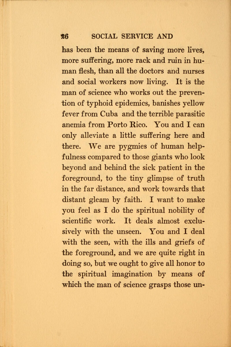 has been the means of saving more lives, more suffering, more rack and ruin in hu- man flesh, than all the doctors and nurses and social workers now living. It is the man of science who works out the preven- tion of typhoid epidemics, banishes yellow fever from Cuba and the terrible parasitic anemia from Porto Rico. You and I can only alleviate a little suffering here and there. We are pygmies of human help- fulness compared to those giants who look beyond and behind the sick patient in the foreground, to the tiny glimpse of truth in the far distance, and work towards that distant gleam by faith. I want to make you feel as I do the spiritual nobility of scientific work. It deals almost exclu- sively with the unseen. You and I deal with the seen, with the ills and griefs of the foreground, and we are quite right in doing so, but we ought to give all honor to the spiritual imagination by means of which the man of science grasps those un-
