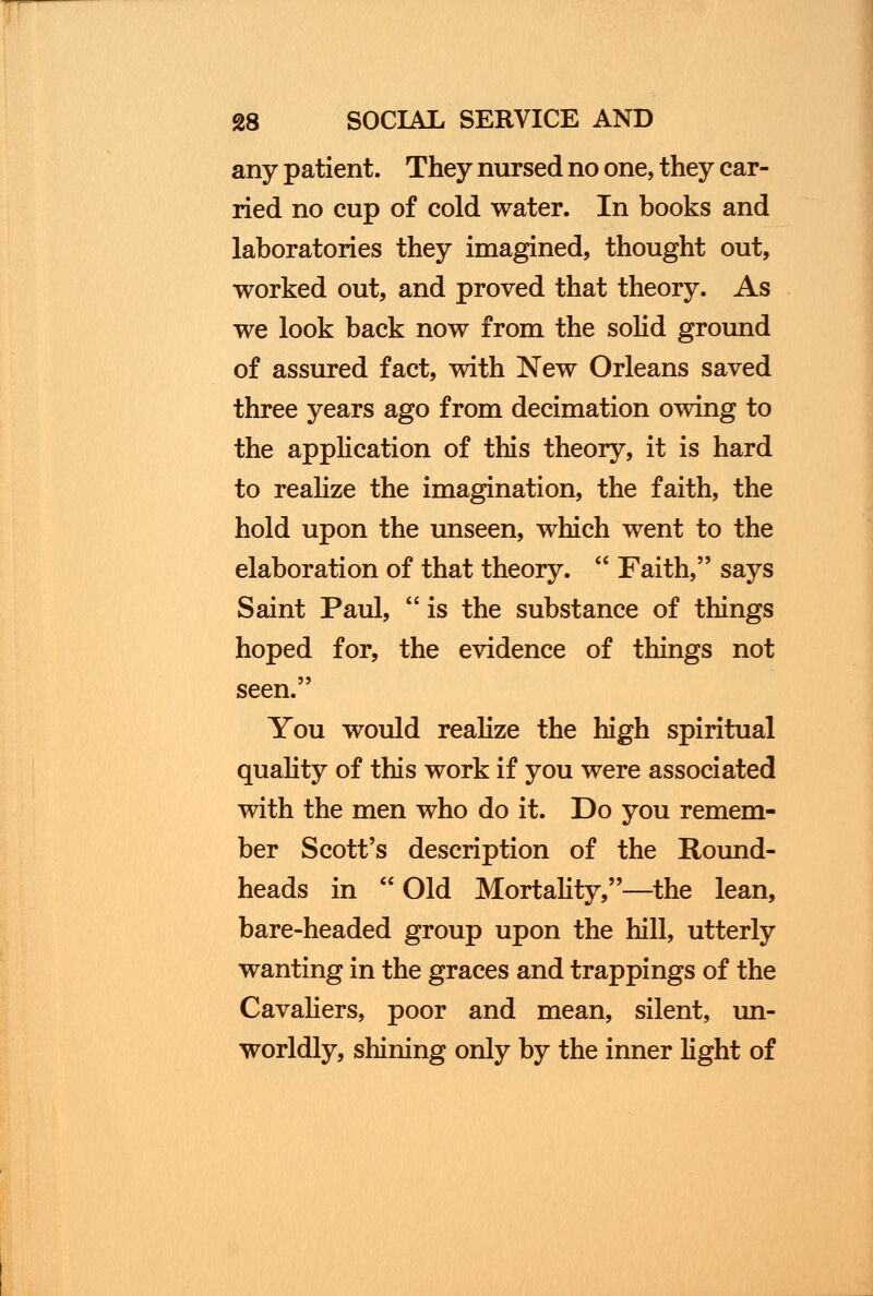 any patient. They nursed no one, they car- ried no cup of cold water. In books and laboratories they imagined, thought out, worked out, and proved that theory. As we look back now from the solid ground of assured fact, with New Orleans saved three years ago from decimation owing to the application of this theory, it is hard to realize the imagination, the faith, the hold upon the unseen, which went to the elaboration of that theory. Faith, says Saint Paul, is the substance of things hoped for, the evidence of things not seen. You would realize the high spiritual quality of this work if you were associated with the men who do it. Do you remem- ber Scott's description of the Round- heads in Old Mortality,—the lean, bare-headed group upon the hill, utterly wanting in the graces and trappings of the Cavaliers, poor and mean, silent, un- worldly, shining only by the inner light of