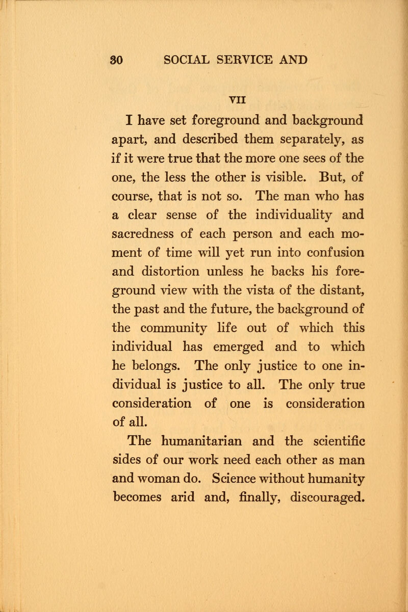 VII I have set foreground and background apart, and described them separately, as if it were true that the more one sees of the one, the less the other is visible. But, of course, that is not so. The man who has a clear sense of the individuality and sacredness of each person and each mo- ment of time will yet run into confusion and distortion unless he backs his fore- ground view with the vista of the distant, the past and the future, the background of the community life out of which this individual has emerged and to which he belongs. The only justice to one in- dividual is justice to all. The only true consideration of one is consideration of all. The humanitarian and the scientific sides of our work need each other as man and woman do. Science without humanity becomes arid and, finally, discouraged.